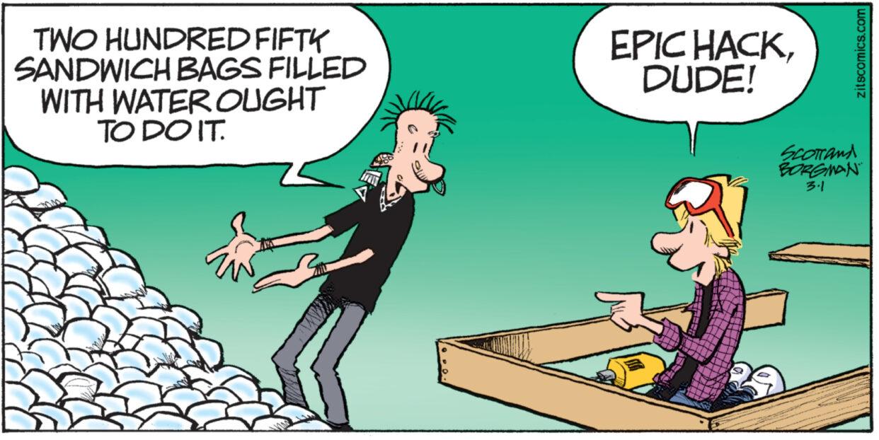Conversation OCR: TWO HUNDRED FIFTY SANDWICH BAGS FILLED WITH WATER OUGHT TO DO IT. EPIC HACKDUDE! zitscomics.com SCOTTANA BORGMAN 3.1 TWO HUNDRED FIFTY SANDWICH BAGS FILLED WITH WATER OUGHT TO DO IT . EPIC HACKDUDE ! zitscomics.com SCOTTANA BORGMAN 3.1