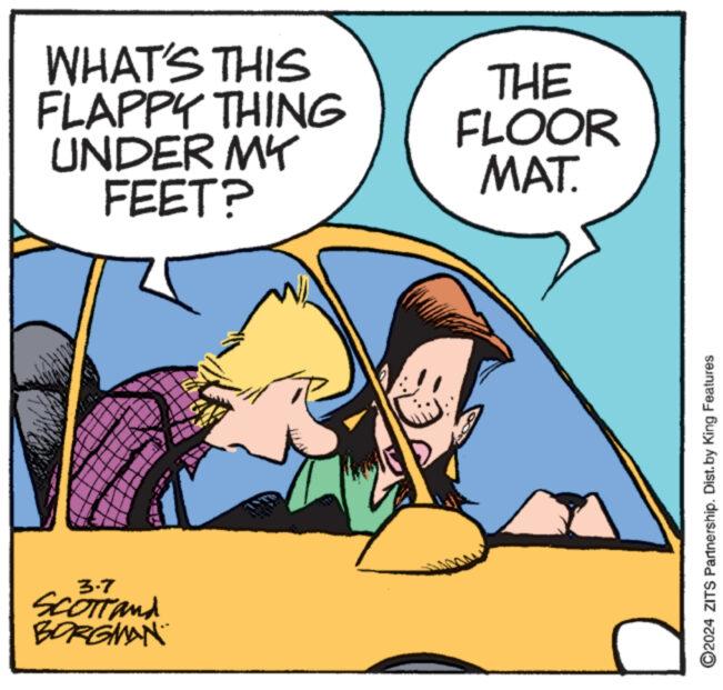 Fiction OCR: WHAT'S THIS FLAPPY THING UNDER MY FEET? 3.7 SCOTT and BORGMAN THE FLOOR MAT. ?2024 ZITS Partnership. Dist.by King Features WHAT'S THIS FLAPPY THING UNDER MY FEET ? 3.7 SCOTT and BORGMAN THE FLOOR MAT . ?2024 ZITS Partnership . Dist.by King Features