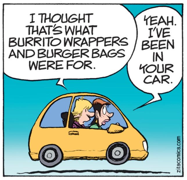 Happy OCR: I THOUGHT THAT'S WHAT BURRITO WRAPPERS AND BURGER BAGS WERE FOR. YEAH. I'VE BEEN IN YOUR CAR. zitscomics.com I THOUGHT THAT'S WHAT BURRITO WRAPPERS AND BURGER BAGS WERE FOR . YEAH . I'VE BEEN IN YOUR CAR . zitscomics.com