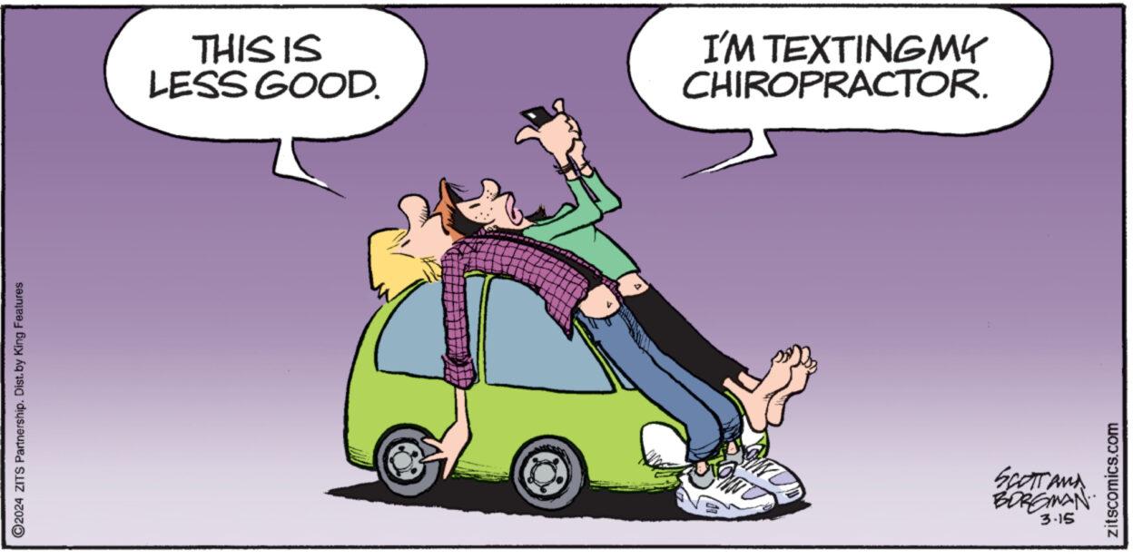 Font OCR: ?2024 ZITS Partnership. Dist. by King Features THIS IS LESS GOOD. 4 I'M TEXTING MY CHIROPRACTOR. SCOTT AND BORGMAN 3.15 zitscomics.com ?2024 ZITS Partnership . Dist . by King Features THIS IS LESS GOOD . 4 I'M TEXTING MY CHIROPRACTOR . SCOTT AND BORGMAN 3.15 zitscomics.com