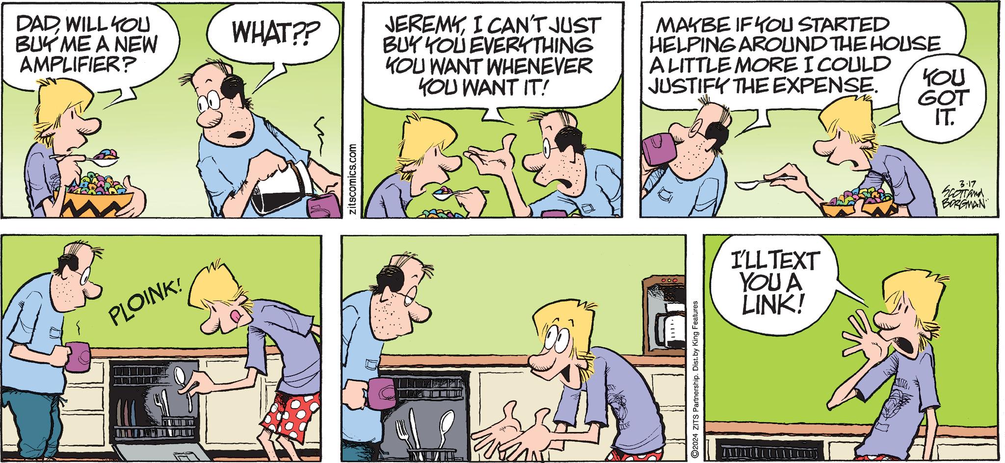 Parallel OCR: DADWILL YOU BUY ME A NEW AMPLIFIER? PLOINK! KARDIO WHAT?? zitscomics.com JEREMYI CAN'T JUST BUY YOU EVERYTHING KOU WANT WHENEVER YOU WANT IT! WRA MAYBE IF YOU STARTED HELPING AROUND THE HOUSE A LITTLE MORE I COULD JUSTIFY THE EXPENSE. ?2024 ZITS Partnership. Dist.by King Features I'LL TEXT YOU A LINK! YOU GOT IT. 3.17 SCOTTand BORGMAN DADWILL YOU BUY ME A NEW AMPLIFIER ? PLOINK ! KARDIO WHAT ?? zitscomics.com JEREMYI CAN'T JUST BUY YOU EVERYTHING KOU WANT WHENEVER YOU WANT IT ! WRA MAYBE IF YOU STARTED HELPING AROUND THE HOUSE A LITTLE MORE I COULD JUSTIFY THE EXPENSE . ?2024 ZITS Partnership . Dist.by King Features I'LL TEXT YOU A LINK ! YOU GOT IT . 3.17 SCOTTand BORGMAN