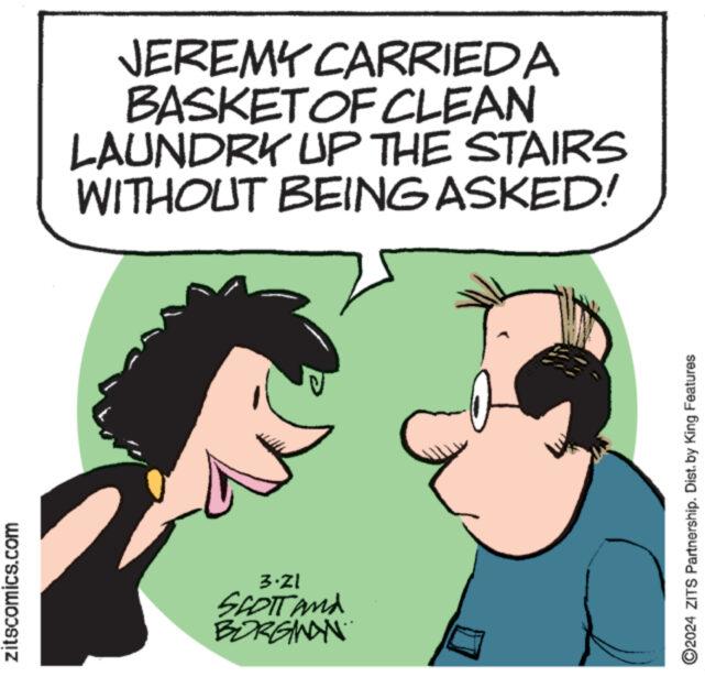 Ear OCR: zitscomics.com 3-21 SCOTT AND BORGMAN JEREMY CARRIED A BASKET OF CLEAN LAUNDRY UP THE STAIRS WITHOUT BEING ASKED! ©2024 ZITS Partnership. Dist. by King Features zitscomics.com 3-21 SCOTT AND BORGMAN JEREMY CARRIED A BASKET OF CLEAN LAUNDRY UP THE STAIRS WITHOUT BEING ASKED ! © 2024 ZITS Partnership . Dist . by King Features