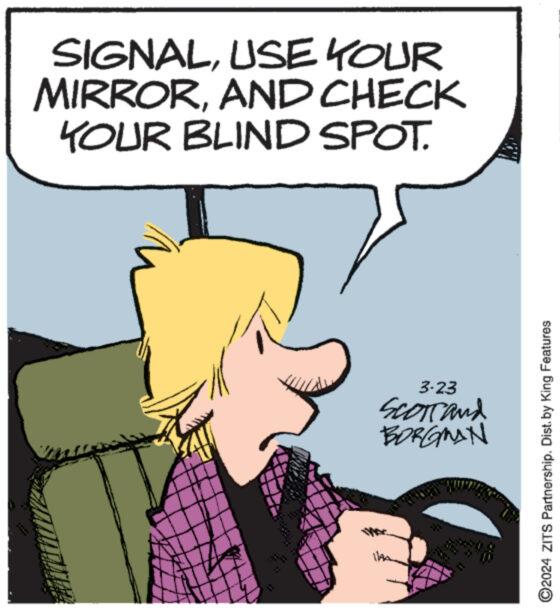 Organism OCR: SIGNALUSE YOUR MIRRORAND CHECK YOUR BLIND SPOT. 3-23 Scorrand BORGMAN ©2024 ZITS Partnership. Dist. by King Features SIGNALUSE YOUR MIRRORAND CHECK YOUR BLIND SPOT . 3-23 Scorrand BORGMAN © 2024 ZITS Partnership . Dist . by King Features