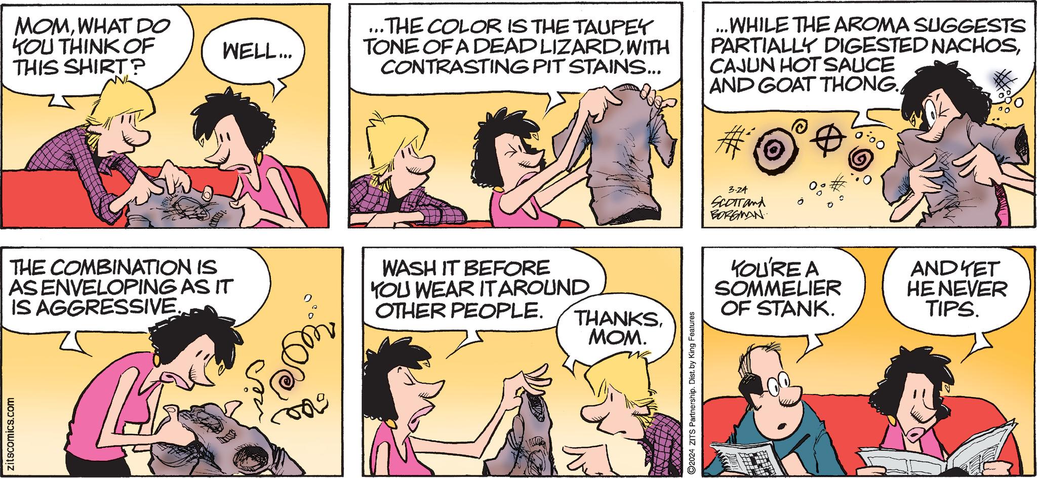Mammal OCR: MOMWHAT DO YOU THINK OF THIS SHIRT? THE COMBINATION IS AS ENVELOPING AS IT IS AGGRESSIVE. zitscomics.com WELL... L 15 ies ...THE COLOR IS THE TAUPEY TONE OF A DEADLIZARDWITH CONTRASTING PIT STAINS... WASH IT BEFORE YOU WEAR ITAROUND OTHER PEOPLE. THANKSMOM. Eu ?2024 ZITS Partnership. Dist. by King Features ...WHILE THE AROMA SUGGESTS PARTIALLY DIGESTED NACHOSCAJUN HOT SAUCE AND GOAT THONG. 3.24 SCOTT and BORGMAN YOU'RE A SOMMELIER OF STANK. ANDKET HENEVER TIPS. MOMWHAT DO YOU THINK OF THIS SHIRT ? THE COMBINATION IS AS ENVELOPING AS IT IS AGGRESSIVE . zitscomics.com WELL ... L 15 ies ... THE COLOR IS THE TAUPEY TONE OF A DEADLIZARDWITH CONTRASTING PIT STAINS ... WASH IT BEFORE YOU WEAR ITAROUND OTHER PEOPLE . THANKSMOM . Eu ?2024 ZITS Partnership . Dist . by King Features ... WHILE THE AROMA SUGGESTS PARTIALLY DIGESTED NACHOSCAJUN HOT SAUCE AND GOAT THONG . 3.24 SCOTT and BORGMAN YOU'RE A SOMMELIER OF STANK . ANDKET HENEVER TIPS .