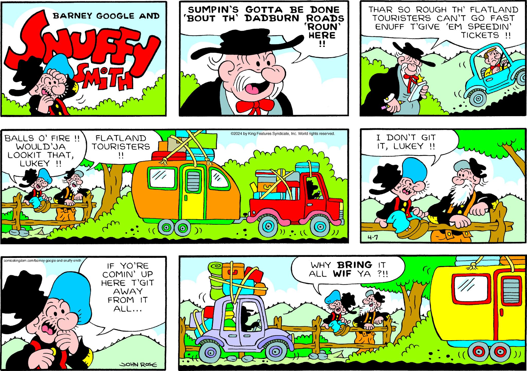 Line OCR: BARNEY GOOGLE AND MUFF SUMPIN'S GOTTA BE DONE 'BOUT TH' DADBURN ROADS 'ROUN' HERE !! THAR SO ROUGH TH' FLATLAND TOURISTERS CAN'T GO FAST ENUFF T'GIVE 'EM SPEEDIN' TICKETS !! SYMITH BALLS O' FIRE !! WOULD'JA LOOKIT THATLUKEY!! FLATLAND TOURISTERS !! m ©2024 by King Features SyndicateInc. World rights reserved. 4.7 I DON'T GIT ITLUKEY !! comicskingdom.com/barney-google-and-snuffy-smith IF YO'RE COMIN' UP HERE T'GIT AWAY FROM IT ALL... WHY BRING IT ALL WIF YA ?!! JOHN ROSE /// BARNEY GOOGLE AND MUFF SUMPIN'S GOTTA BE DONE ' BOUT TH ' DADBURN ROADS ' ROUN ' HERE !! THAR SO ROUGH TH ' FLATLAND TOURISTERS CAN'T GO FAST ENUFF T'GIVE ' EM SPEEDIN ' TICKETS !! SYMITH BALLS O ' FIRE !! WOULD'JA LOOKIT THATLUKEY !! FLATLAND TOURISTERS !! m © 2024 by King Features SyndicateInc. World rights reserved . 4.7 I DON'T GIT ITLUKEY !! comicskingdom.com/barney-google-and-snuffy-smith IF YO'RE COMIN ' UP HERE T'GIT AWAY FROM IT ALL ... WHY BRING IT ALL WIF YA ? !! JOHN ROSE ///