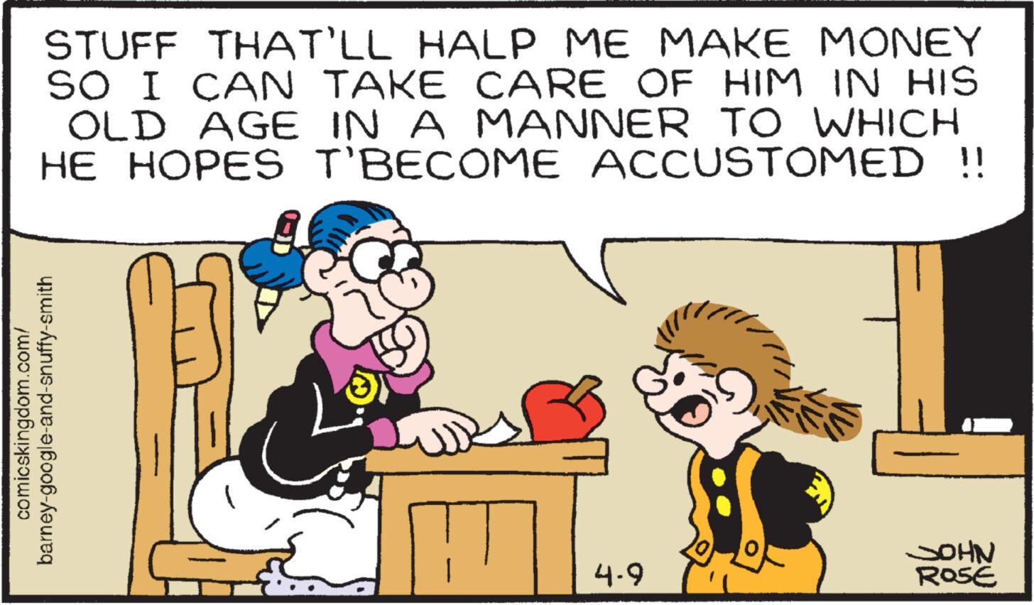 Happy OCR: comicskingdom.com/ barney-google-and-snuffy-smith STUFF THAT'LL HALP ME MAKE MONEY SO I CAN TAKE CARE OF HIM IN HIS OLD AGE IN A MANNER TO WHICH HE HOPES T'BECOME ACCUSTOMED !! JOHN 4-9 ROSE comicskingdom.com/ barney - google - and - snuffy - smith STUFF THAT'LL HALP ME MAKE MONEY SO I CAN TAKE CARE OF HIM IN HIS OLD AGE IN A MANNER TO WHICH HE HOPES T'BECOME ACCUSTOMED !! JOHN 4-9 ROSE