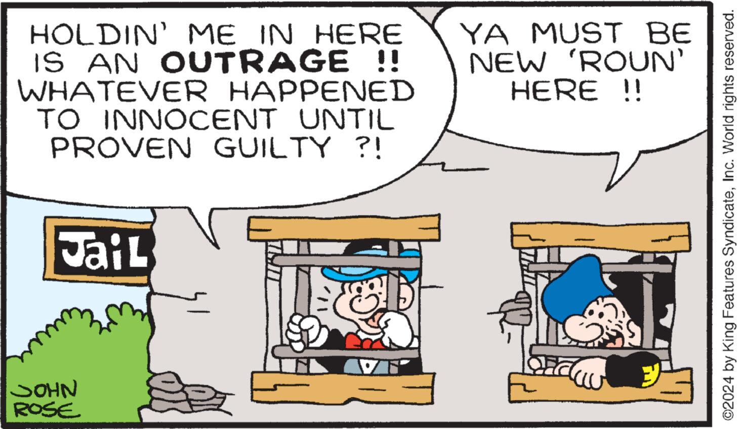 Sharing OCR: JOHN ROSE HOLDIN' ME IN HERE IS AN OUTRAGE !! WHATEVER HAPPENED TO INNOCENT UNTIL PROVEN GUILTY ?! YA MUST BE NEW 'ROUN' HERE !! Jail ©2024 by King Features SyndicateInc. World rights reserved. JOHN ROSE HOLDIN ' ME IN HERE IS AN OUTRAGE !! WHATEVER HAPPENED TO INNOCENT UNTIL PROVEN GUILTY ? ! YA MUST BE NEW ' ROUN ' HERE !! Jail © 2024 by King Features SyndicateInc. World rights reserved .