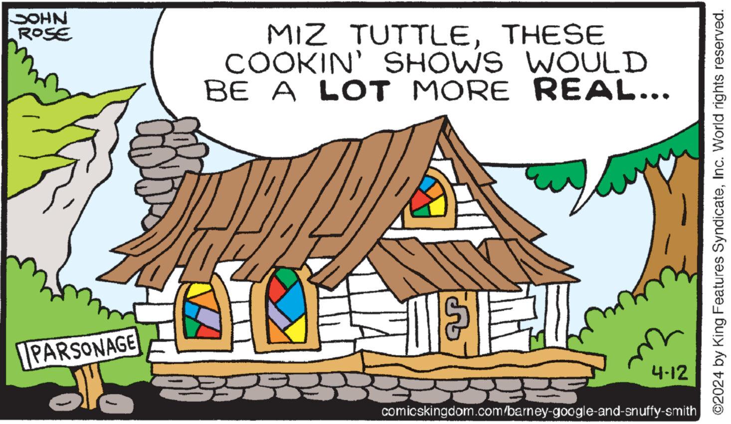 Roof OCR: JOHN ROSE PARSONAGE MIZ TUTTLETHESE COOKIN' SHOWS WOULD BE A LOT MORE REAL... 4-12 comicskingdom.com/barney-google-and-snuffy-smith ©2024 by King Features SyndicateInc. World rights reserved. JOHN ROSE PARSONAGE MIZ TUTTLETHESE COOKIN ' SHOWS WOULD BE A LOT MORE REAL ... 4-12 comicskingdom.com/barney-google-and-snuffy-smith © 2024 by King Features SyndicateInc. World rights reserved .