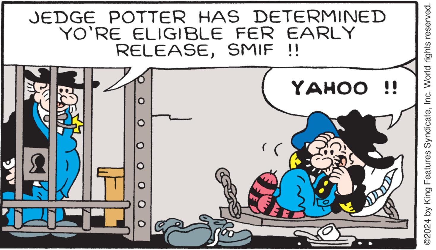 Comics OCR: JEDGE POTTER HAS DETERMINED YO'RE ELIGIBLE FER EARLY RELEASESMIF !! YAHOO !! ©2024 by King Features SyndicateInc. World rights reserved. JEDGE POTTER HAS DETERMINED YO'RE ELIGIBLE FER EARLY RELEASESMIF !! YAHOO !! © 2024 by King Features SyndicateInc. World rights reserved .