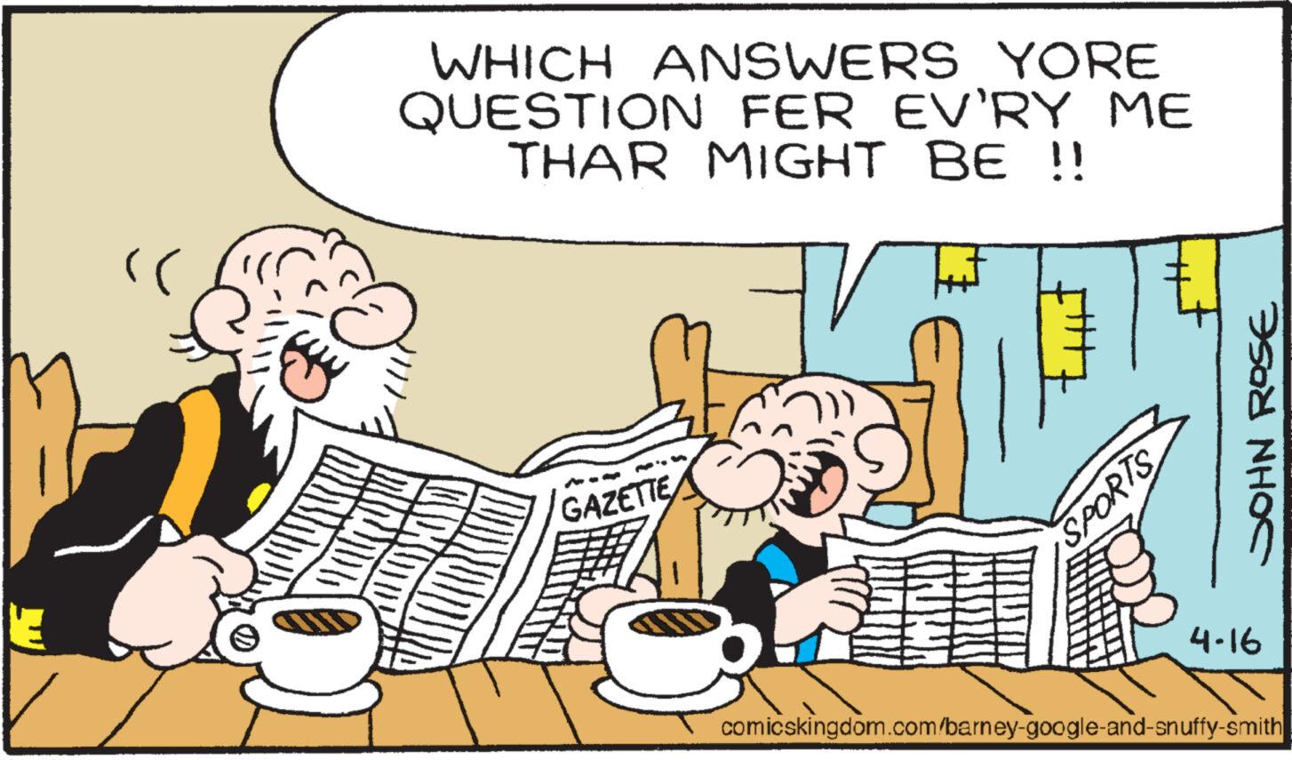 Art OCR: "( WHICH ANSWERS YORE QUESTION FER EV'RY ME THAR MIGHT BE !! ? GAZETTE SPORTS 4-16 comicskingdom.com/barney-google-and-snuffy-smith JOHN ROSE " ( WHICH ANSWERS YORE QUESTION FER EV'RY ME THAR MIGHT BE !! ? GAZETTE SPORTS 4-16 comicskingdom.com/barney-google-and-snuffy-smith JOHN ROSE
