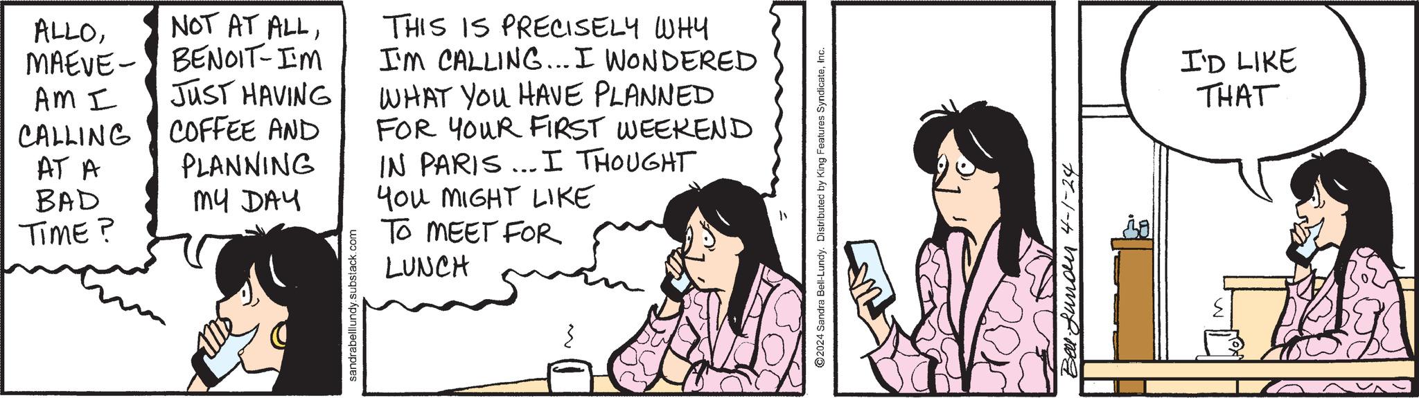 Art OCR: ALLOMAEVE AM I CALLING AT A BAD TIME? NOT AT ALLBENOIT-IM JUST HAVING COFFEE AND PLANNING MY DAY sandrabelllundy.substack.com THIS IS PRECISELY WHY I'M CALLING... I WONDERED WHAT YOU HAVE PLANNED FOR YOUR FIRST WEEKEND IN PARIS... I THOUGHT You MIGHT LIKE TO MEET FOR LUNCH 2024 Sandra Bell-Lundy. Distributed by King Features SyndicateInc. Bellfundur 4-1-24 I'D LIKE THAT ALLOMAEVE AM I CALLING AT A BAD TIME ? NOT AT ALLBENOIT - IM JUST HAVING COFFEE AND PLANNING MY DAY sandrabelllundy.substack.com THIS IS PRECISELY WHY I'M CALLING ... I WONDERED WHAT YOU HAVE PLANNED FOR YOUR FIRST WEEKEND IN PARIS ... I THOUGHT You MIGHT LIKE TO MEET FOR LUNCH 2024 Sandra Bell - Lundy . Distributed by King Features SyndicateInc. Bellfundur 4-1-24 I'D LIKE THAT