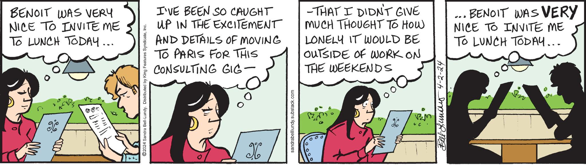 Cartoon OCR: BENOIT WAS VERY NICE TO INVITE ME TO LUNCH TODAY... X ©2024 Sandra Bell-Lundy. Distributed by King Features SyndicateInc. I'VE BEEN SO CAUGHT UP IN THE EXCITEMENT AND DETAILS OF MOVING TO PARIS FOR THIS CONSULTING GIG- -THAT I DIDN'T GIVE MUCH THOUGHT TO HOW LONELY IT WOULD BE OUTSIDE OF WORK ON THE WEEKENDS 403 BENOIT WAS VERY NICE TO INVITE ME TO LUNCH TODAY... X sandrabelllundy.substack.com 000 26 Buy 4-2-24 BM BENOIT WAS VERY NICE TO INVITE ME TO LUNCH TODAY ... X © 2024 Sandra Bell - Lundy . Distributed by King Features SyndicateInc. I'VE BEEN SO CAUGHT UP IN THE EXCITEMENT AND DETAILS OF MOVING TO PARIS FOR THIS CONSULTING GIG- -THAT I DIDN'T GIVE MUCH THOUGHT TO HOW LONELY IT WOULD BE OUTSIDE OF WORK ON THE WEEKENDS 403 BENOIT WAS VERY NICE TO INVITE ME TO LUNCH TODAY ... X sandrabelllundy.substack.com 000 26 Buy 4-2-24 BM