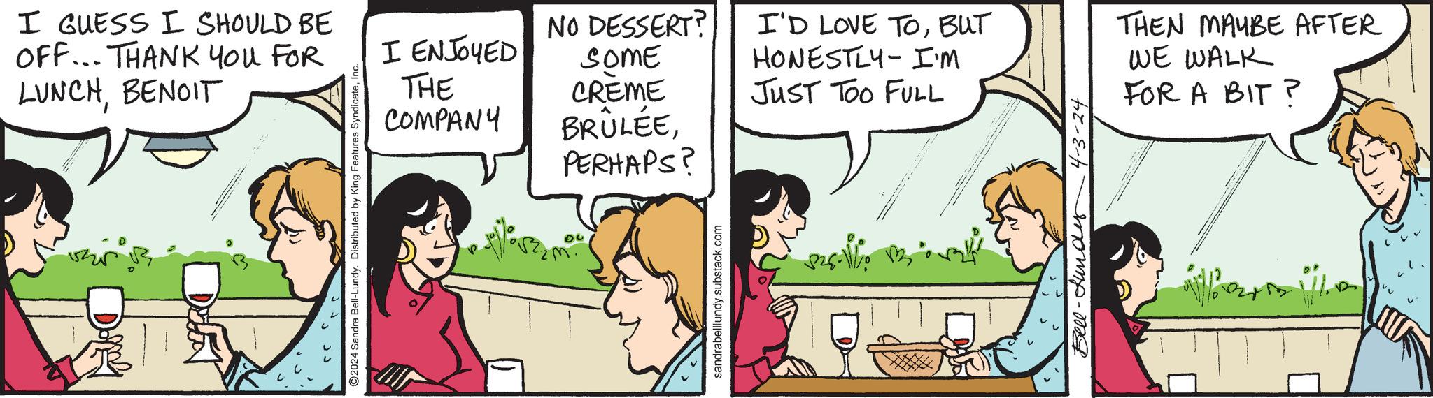 Conversation OCR: I GUESS I SHOULD BE OFF... THANK YOU FOR LUNCHBENOIT 2024 Sandra Bell-Lundy. Distributed by King Features SyndicateI I ENJOYED NO DESSERT? SOME I'D LOVE TOBUT HONESTLY-I'm THE COMPANY CREME BRÛLÉEJUST TOO FULL PERHAPS? sandrabelllundy.substack.com Bell- und 4-3-24 THEN MAYBE AFTER WE WALK FOR A BIT? I GUESS I SHOULD BE OFF ... THANK YOU FOR LUNCHBENOIT 2024 Sandra Bell - Lundy . Distributed by King Features SyndicateI I ENJOYED NO DESSERT ? SOME I'D LOVE TOBUT HONESTLY - I'm THE COMPANY CREME BRÛLÉEJUST TOO FULL PERHAPS ? sandrabelllundy.substack.com Bell- und 4-3-24 THEN MAYBE AFTER WE WALK FOR A BIT ?