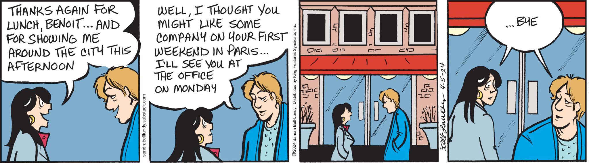Conversation OCR: THANKS AGAIN FOR LUNCHBENOIT... AND FOR SHOWING ME AROUND THE CITY THIS AFTERNOON WELLI THOUGHT YOU MIGHT LIKE SOME COMPANY ON YOUR FIRST WEEKEND IN PARIS... I'LL SEE YOU AT THE OFFICE ON MONDAY sandrabelllundy.substack.com ©2024 Sandra Bell-Lundy. Distributed by King Features SyndicateInc. CILT ??- ?? 17 11 ??? ???? 4-5-24 ??? THANKS AGAIN FOR LUNCHBENOIT ... AND FOR SHOWING ME AROUND THE CITY THIS AFTERNOON WELLI THOUGHT YOU MIGHT LIKE SOME COMPANY ON YOUR FIRST WEEKEND IN PARIS ... I'LL SEE YOU AT THE OFFICE ON MONDAY sandrabelllundy.substack.com © 2024 Sandra Bell - Lundy . Distributed by King Features SyndicateInc. CILT ??- ?? 17 11 ??? ???? 4-5-24 ???