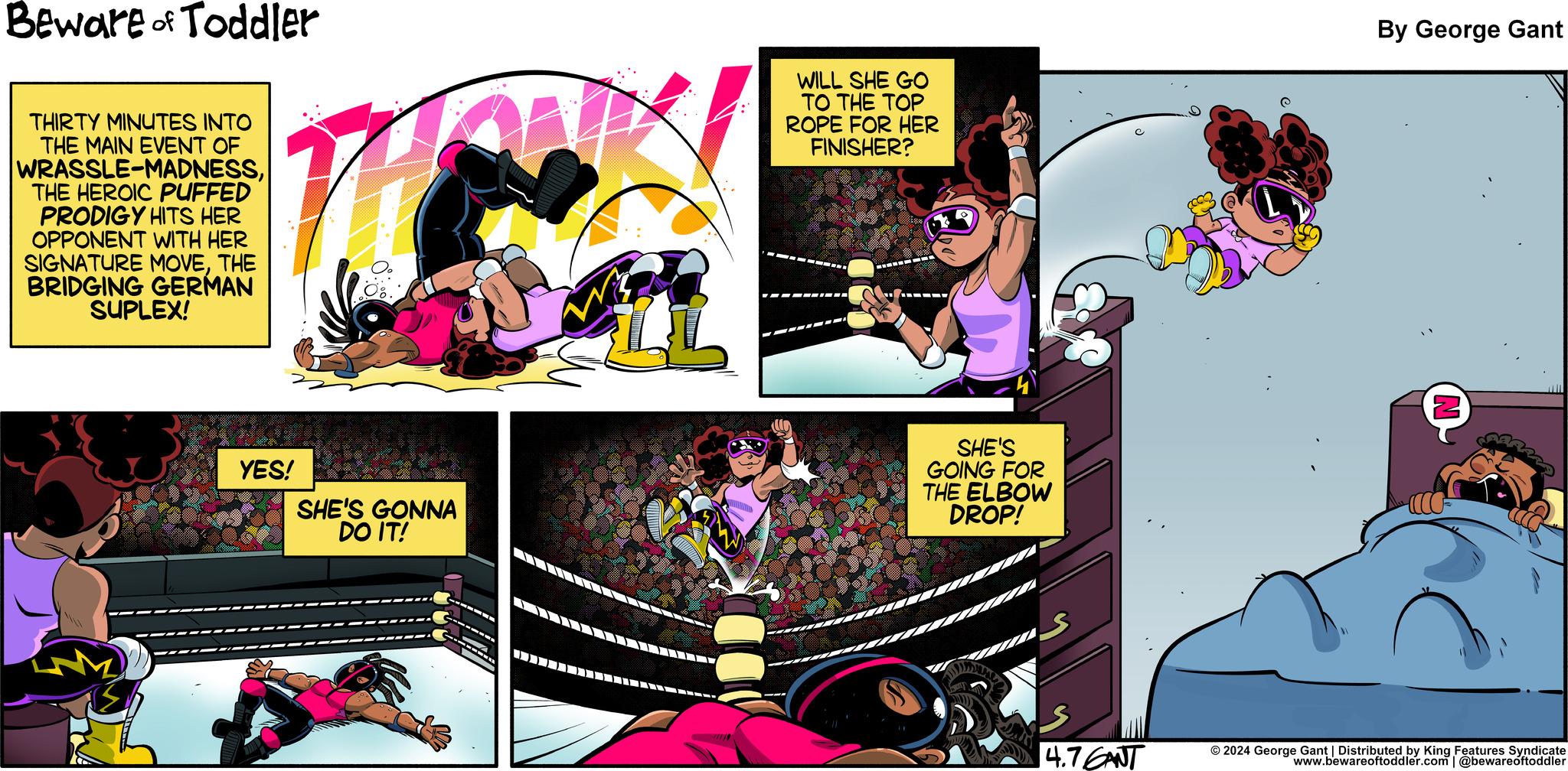 Comics OCR: Beware of Toddler THIRTY MINUTES INTO THE MAIN EVENT OF WRASSLE-MADNESSTHE HEROIC PUFFED PRODIGY HITS HER OPPONENT WITH HER SIGNATURE MOVETHE BRIDGING GERMAN SUPLEX! The WILL SHE GO TO THE TOP ROPE FOR HER FINISHER? YES! SHE'S GONNA DO IT! SHE'S GOING FOR THE ELBOW DROP! By George Gant 4.7GANT © 2024 George Gant | Distributed by King Features Syndicate www.bewareoftoddler.com | @bewareoftoddler Beware of Toddler THIRTY MINUTES INTO THE MAIN EVENT OF WRASSLE - MADNESSTHE HEROIC PUFFED PRODIGY HITS HER OPPONENT WITH HER SIGNATURE MOVETHE BRIDGING GERMAN SUPLEX ! The WILL SHE GO TO THE TOP ROPE FOR HER FINISHER ? YES ! SHE'S GONNA DO IT ! SHE'S GOING FOR THE ELBOW DROP ! By George Gant 4.7GANT © 2024 George Gant | Distributed by King Features Syndicate www.bewareoftoddler.com | @bewareoftoddler