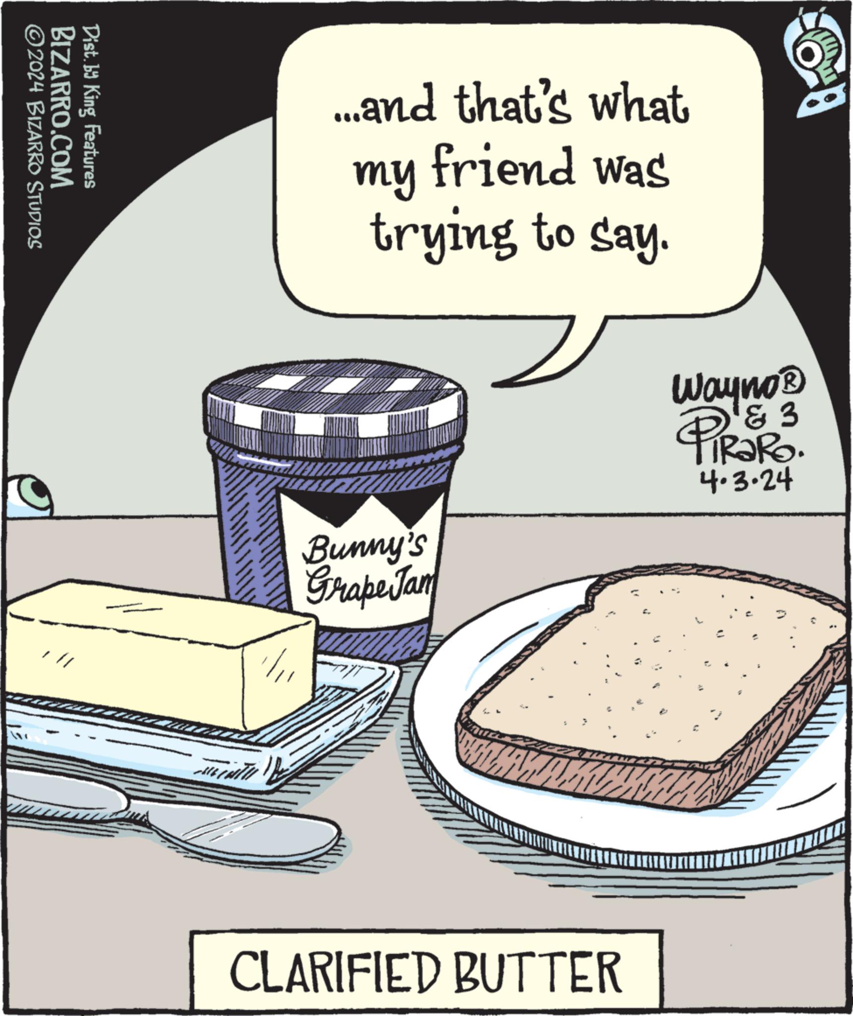 Plate OCR: BIZARRO.COM ©2024 BIZARRO STUDIOS Dist. by King Features ...and that's what friend was trying to say. my Bunny's Grape Jam Wayno? & 3 TRaRo. 4.3.24 CLARIFIED BUTTER BIZARRO.COM © 2024 BIZARRO STUDIOS Dist . by King Features ... and that's what friend was trying to say . my Bunny's Grape Jam Wayno? & 3 TRaRo . 4.3.24 CLARIFIED BUTTER