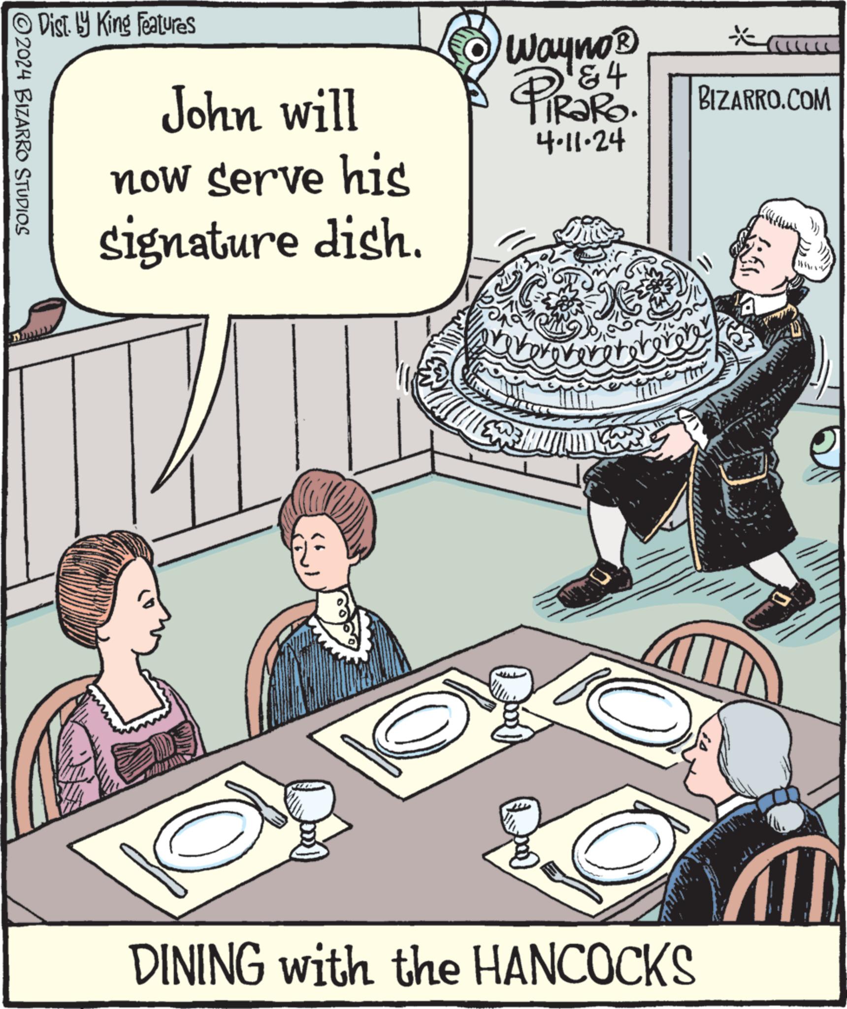 Humour OCR: Dist. by King Features John will now serve his signature dish. Wayno? 84 PIR?RO. 4.11.24 voverovereteterore * BIZARRO.COM 2024 BIZARRO STUDIOS BC DINING with the HANCOCKS Dist . by King Features John will now serve his signature dish . Wayno? 84 PIR?RO . 4.11.24 voverovereteterore * BIZARRO.COM 2024 BIZARRO STUDIOS BC DINING with the HANCOCKS
