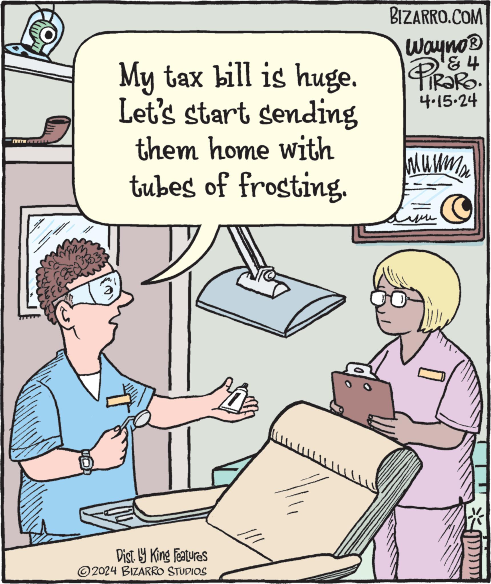 Rectangle OCR: BIZARRO.COM My tax bill is huge. Let's start sending them home with tubes of frosting. 184 Wayno? PiRaRo. 4.15.24 M U M m Dist. by King Features ©2024 BIZARRO STUDIOS BIZARRO.COM My tax bill is huge . Let's start sending them home with tubes of frosting . 184 Wayno? PiRaRo . 4.15.24 M U M m Dist . by King Features © 2024 BIZARRO STUDIOS