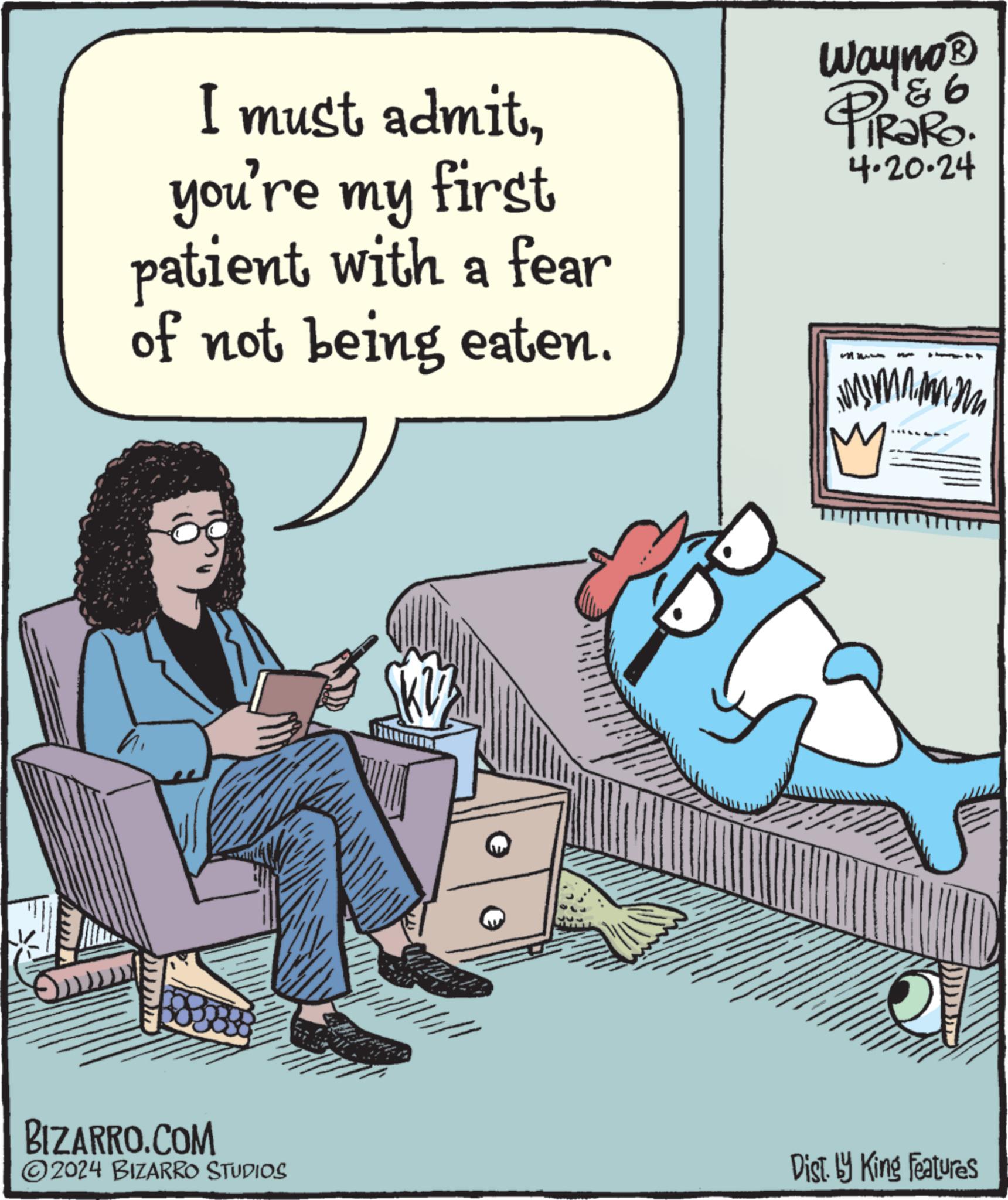 Fiction OCR: I must admityou're my first patient with a fear of not being eaten. Wayno? & 6 PiRaRo. 4.20.24 BIZARRO.COM WY M M MW M 2024 BIZARRO STUDIOS Dist. by King Features I must admityou're my first patient with a fear of not being eaten . Wayno? & 6 PiRaRo . 4.20.24 BIZARRO.COM WY M M MW M 2024 BIZARRO STUDIOS Dist . by King Features