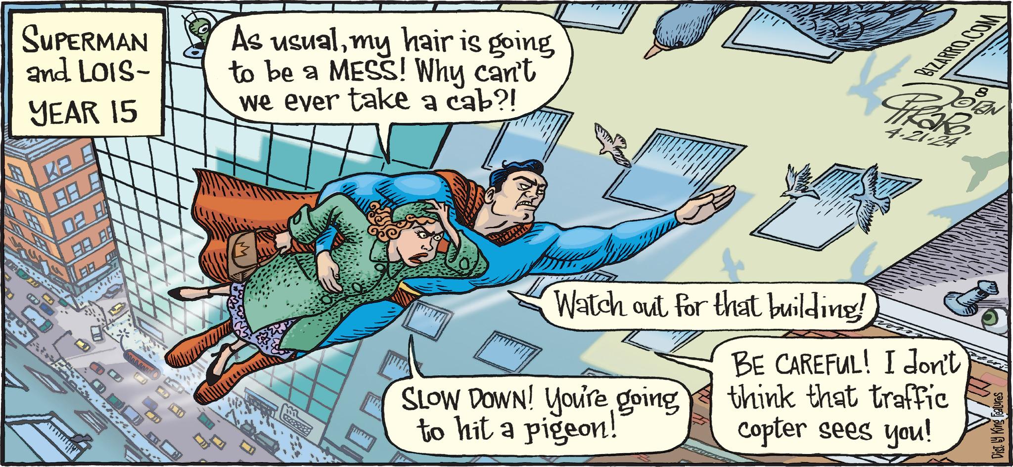 Comfort OCR: SUPERMAN and LOIS- YEAR 15 02 A BA As usualmy hair is going to be a MESS! Why can't we ever take a cab?! BIZARRO.COM 4.21.24 8 wwww 10 m Watch out for that building! SLOW DOWN! You're going to hit a pigeon! BE CAREFUL! I don't think that traffic copter sees you! Features Dist. King Fe SUPERMAN and LOIS- YEAR 15 02 A BA As usualmy hair is going to be a MESS ! Why can't we ever take a cab ?! BIZARRO.COM 4.21.24 8 wwww 10 m Watch out for that building ! SLOW DOWN ! You're going to hit a pigeon ! BE CAREFUL ! I don't think that traffic copter sees you ! Features Dist . King Fe