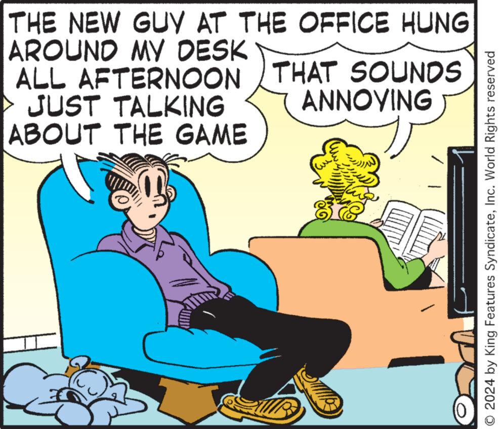 Conversation OCR: THE NEW GUY AT THE OFFICE HUNG AROUND MY DESK ALL AFTERNOON THAT SOUNDS JUST TALKING ABOUT THE GAME ANNOYING O2024 by King Features SyndicateInc. World Rights reserved THE NEW GUY AT THE OFFICE HUNG AROUND MY DESK ALL AFTERNOON THAT SOUNDS JUST TALKING ABOUT THE GAME ANNOYING O2024 by King Features SyndicateInc. World Rights reserved