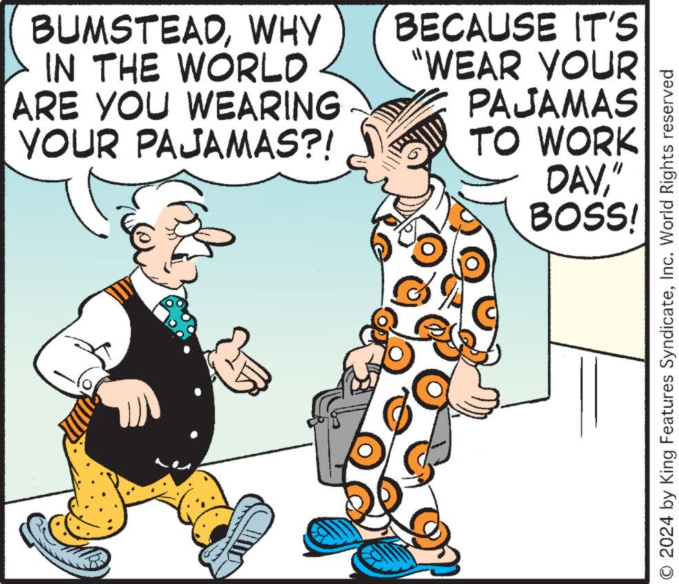 Art OCR: BUMSTEADWHY IN THE WORLD ARE YOU WEARING YOUR PAJAMAS?! BECAUSE IT'S "WEAR YOUR PAJAMAS TO WORK DAY" BOSS! O 2024 by King Features SyndicateInc. World Rights reserved BUMSTEADWHY IN THE WORLD ARE YOU WEARING YOUR PAJAMAS ?! BECAUSE IT'S " WEAR YOUR PAJAMAS TO WORK DAY" BOSS ! O 2024 by King Features SyndicateInc. World Rights reserved