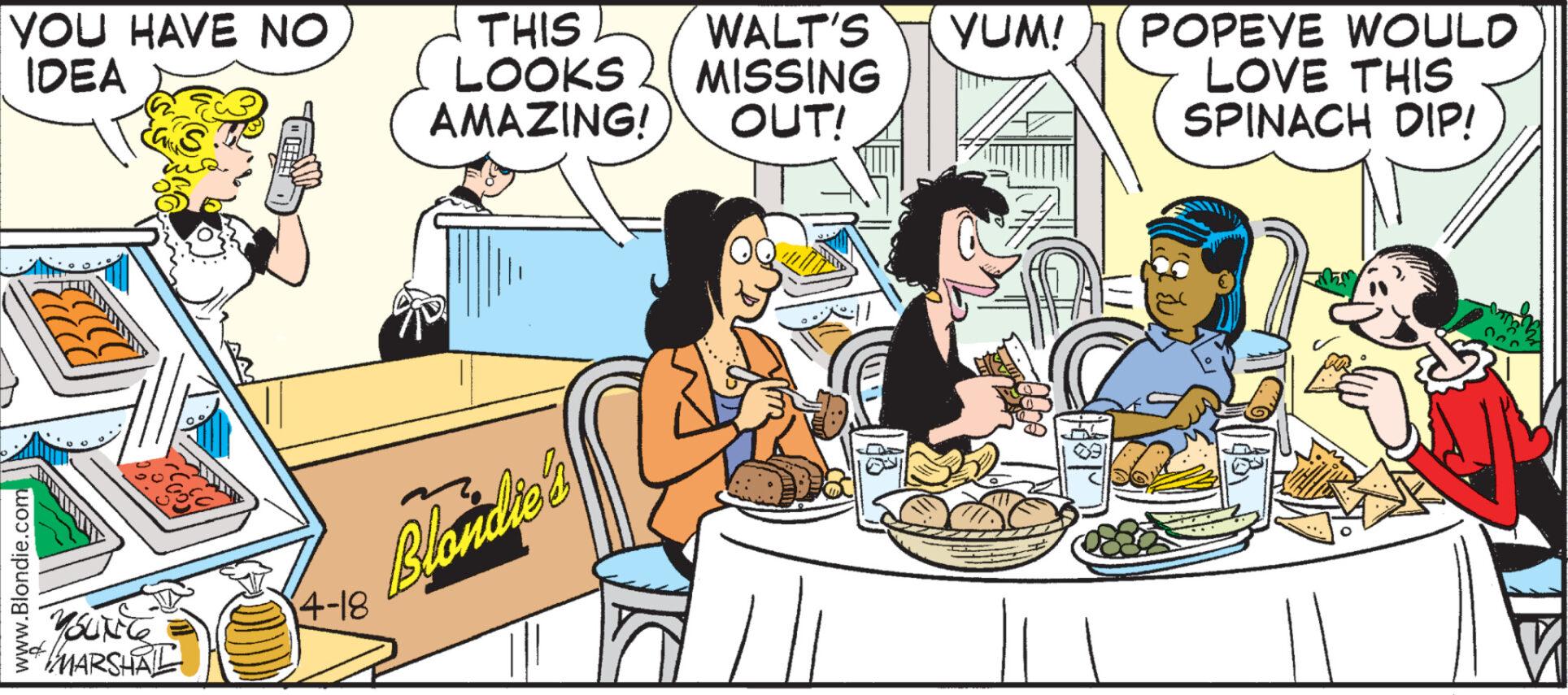 Humour OCR: www.Blondie.com YOU HAVE NO IDEA THIS LOOKS WALT'S YUM! POPEYE WOULD MISSING AMAZING! OUT! LOVE THIS SPINACH DIP! YOUNG MARSHAL (4-18 Blondie's www.Blondie.com YOU HAVE NO IDEA THIS LOOKS WALT'S YUM ! POPEYE WOULD MISSING AMAZING ! OUT ! LOVE THIS SPINACH DIP ! YOUNG MARSHAL ( 4-18 Blondie's