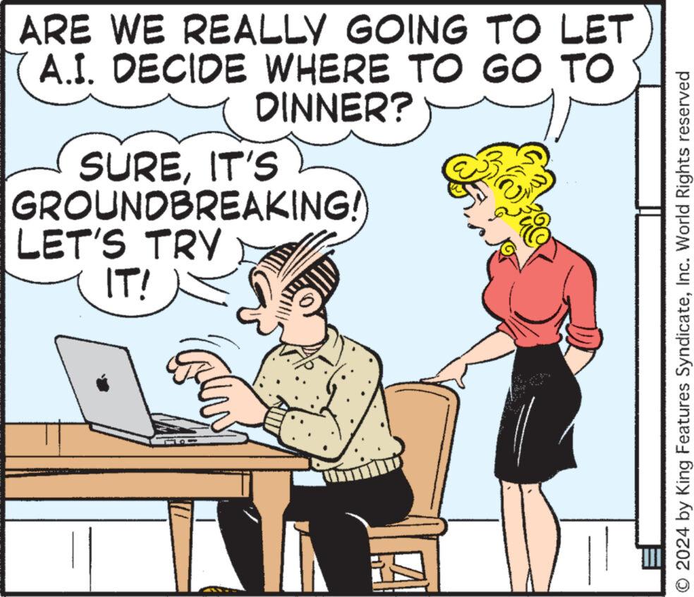 Rectangle OCR: ARE WE REALLY GOING TO LET A.I. DECIDE WHERE TO GO TO DINNER? SUREIT'S GROUNDBREAKING! LET'S TRY IT! O 2024 by King Features SyndicateInc. World Rights reserved ARE WE REALLY GOING TO LET A.I. DECIDE WHERE TO GO TO DINNER ? SUREIT'S GROUNDBREAKING ! LET'S TRY IT ! O 2024 by King Features SyndicateInc. World Rights reserved