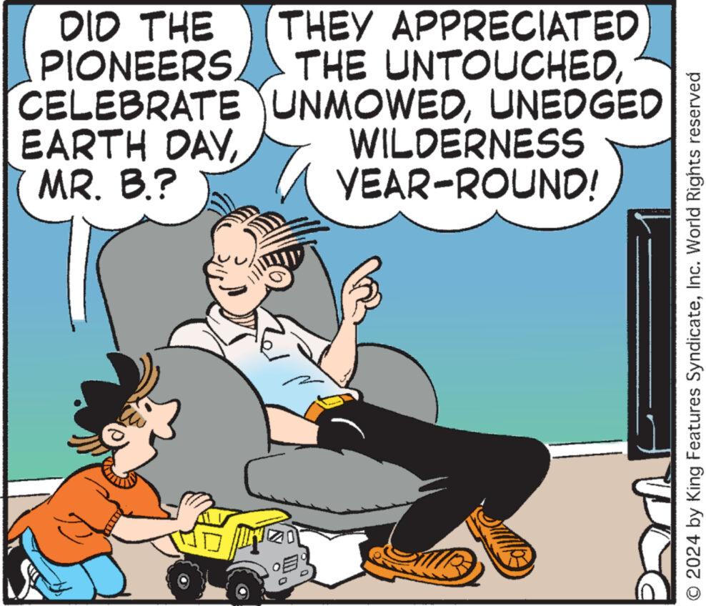 Conversation OCR: DID THE THEY APPRECIATED PIONEERSUNEDGED EARTH DAYMR. B.? WILDERNESS YEAR-ROUND! O 2024 by King Features SyndicateInc. World Rights reserved DID THE THEY APPRECIATED PIONEERSTHE UNTOUCHEDCELEBRATE UNMOWEDUNEDGED EARTH DAYMR . B. ? WILDERNESS YEAR - ROUND ! O 2024 by King Features SyndicateInc. World Rights reserved