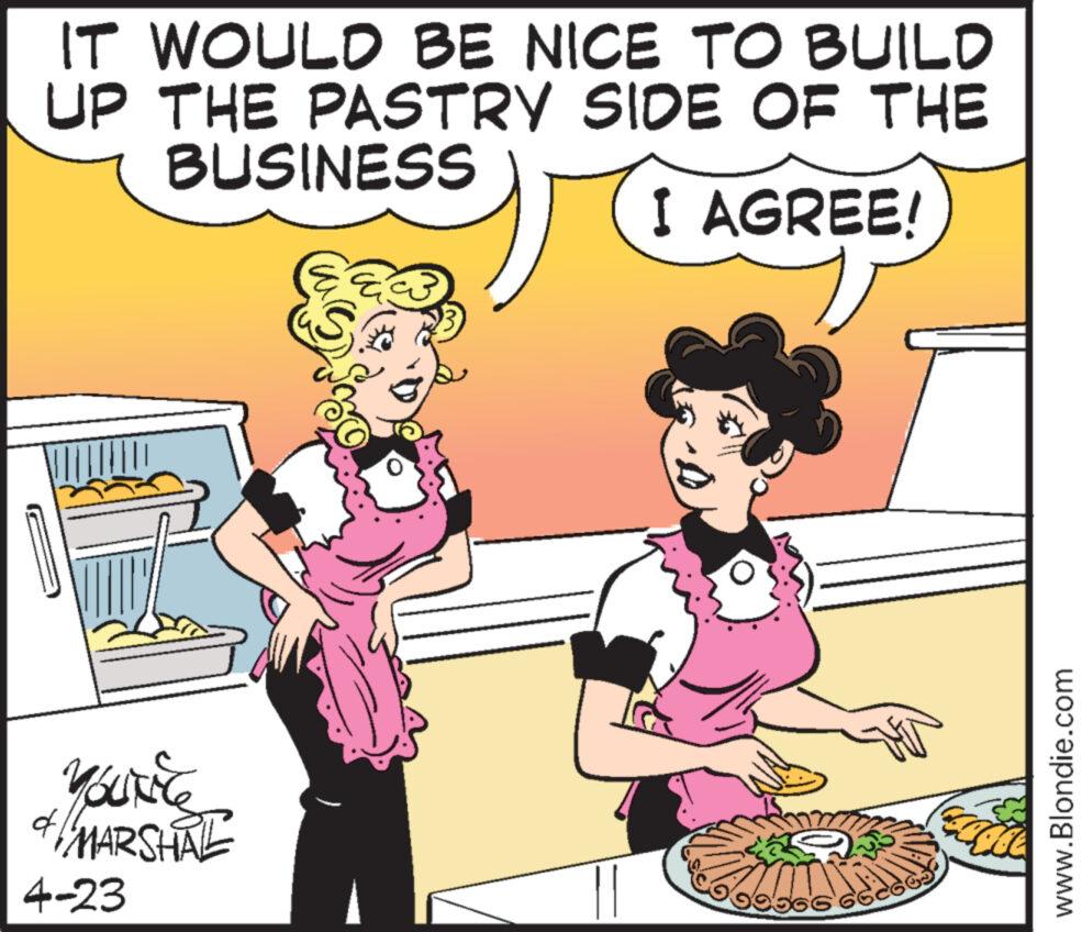 People OCR: YOUT & MARSHAL 4-23 IT WOULD BE NICE TO BUILD UP THE PASTRY SIDE OF THE BUSINESS I AGREE! 66 www.Blondie.com YOUT & MARSHAL 4-23 IT WOULD BE NICE TO BUILD UP THE PASTRY SIDE OF THE BUSINESS I AGREE ! 66 www.Blondie.com