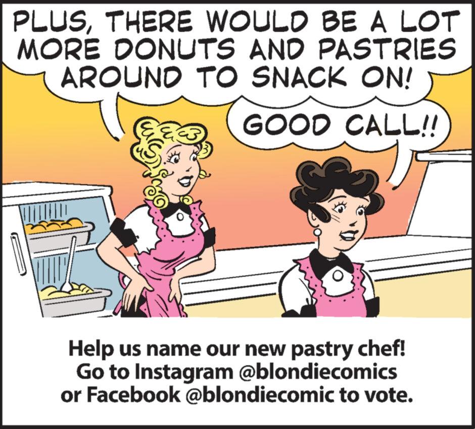 Interaction OCR: PLUSTHERE WOULD BE A LOT MORE DONUTS AND PASTRIES AROUND TO SNACK ON! GOOD CALL!! Help us name our new pastry chef! Go to Instagram @blondiecomics or Facebook @blondiecomic to vote. PLUSTHERE WOULD BE A LOT MORE DONUTS AND PASTRIES AROUND TO SNACK ON ! GOOD CALL !! Help us name our new pastry chef ! Go to Instagram @blondiecomics or Facebook @blondiecomic to vote .