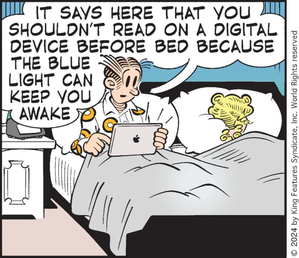 Conversation OCR: IT SAYS HERE THAT YOU SHOULDN'T READ ON A DIGITAL DEVICE BEFORE BED BECAUSE THE BLUE LIGHT CAN KEEP YOU AWAKE O 2024 by King Features SyndicateInc. World Rights reserved IT SAYS HERE THAT YOU SHOULDN'T READ ON A DIGITAL DEVICE BEFORE BED BECAUSE THE BLUE LIGHT CAN KEEP YOU AWAKE O 2024 by King Features SyndicateInc. World Rights reserved