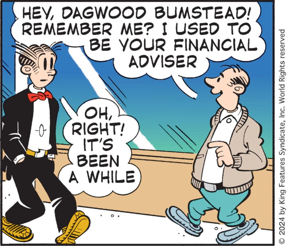 Parallel OCR: HEYDAGWOOD BUMSTEAD! REMEMBER ME? I USED TO BE YOUR FINANCIAL ADVISER OHRIGHT! IT'S BEEN A WHILE O 2024 by King Features SyndicateInc. World Rights reserved HEYDAGWOOD BUMSTEAD ! REMEMBER ME ? I USED TO BE YOUR FINANCIAL ADVISER OHRIGHT ! IT'S BEEN A WHILE O 2024 by King Features SyndicateInc. World Rights reserved