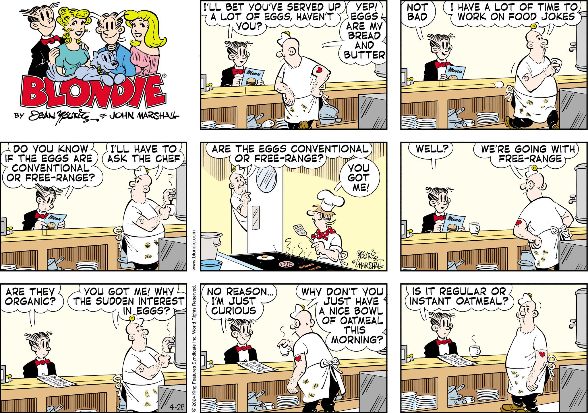Design OCR: BLONDIE BY DEAN YOUNEES & JOHN MARSHALL DO YOU KNOW. IF THE EGGS ARE CONVENTIONAL (OR FREE-RANGE? I'LL HAVE TO. ASK THE CHEF Menu ARE THEY ORGANIC? YOU GOT ME! WHY THE SUDDEN INTEREST IN EGGS? 4-28 www.blondie.com 2024 King Features Syndicate Inc. World Rights Reserved. I'LL BET YOU'VE SERVED UP A LOT OF EGGSHAVEN'T YOU? YEP! EGGS Menu I HAVE A LOT OF TIME TOWORK ON FOOD JOKES NOT BAD ARE MY BREAD AND BUTTER Menu ARE THE EGGS CONVENTIONAL) OR FREE-RANGE? WELL? WE'RE GOING WITH FREE-RANGE YOU GOT ME! Menu NO REASON...) I'M JUST CURIOUS YOUT56 MARSHAL WHY DON'T YOU JUST HAVE A NICE BOWL OF OATMEAL THIS MORNING? IS IT REGULAR OR INSTANT OATMEAL? ?? 117711 05 BLONDIE BY DEAN YOUNEES & JOHN MARSHALL DO YOU KNOW . IF THE EGGS ARE CONVENTIONAL ( OR FREE - RANGE ? I'LL HAVE TO . ASK THE CHEF Menu ARE THEY ORGANIC ? YOU GOT ME ! WHY THE SUDDEN INTEREST IN EGGS ? 4-28 www.blondie.com 2024 King Features Syndicate Inc. World Rights Reserved . I'LL BET YOU'VE SERVED UP A LOT OF EGGSHAVEN'T YOU ? YEP ! EGGS Menu I HAVE A LOT OF TIME TOWORK ON FOOD JOKES NOT BAD ARE MY BREAD AND BUTTER Menu ARE THE EGGS CONVENTIONAL ) OR FREE - RANGE ? WELL ? WE'RE GOING WITH FREE - RANGE YOU GOT ME ! Menu NO REASON ... ) I'M JUST CURIOUS YOUT56 MARSHAL WHY DON'T YOU JUST HAVE A NICE BOWL OF OATMEAL THIS MORNING ? IS IT REGULAR OR INSTANT OATMEAL ? ?? 117711 05