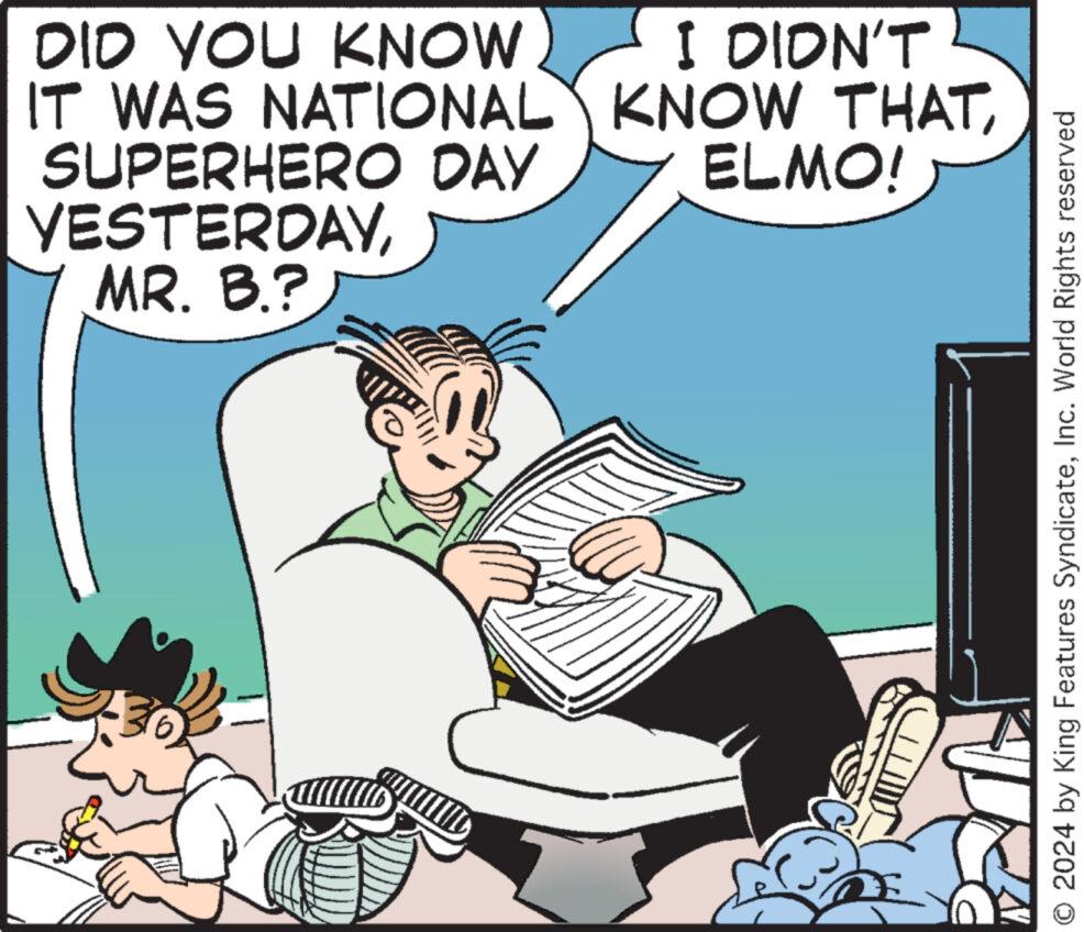 Publication OCR: DID YOU KNOW IT WAS NATIONAL SUPERHERO DAY YESTERDAYMR. B.? I DIDN'T KNOW THATELMO! ? O 2024 by King Features SyndicateInc. World Rights reserved DID YOU KNOW IT WAS NATIONAL SUPERHERO DAY YESTERDAYMR . B. ? I DIDN'T KNOW THATELMO ! ? O 2024 by King Features SyndicateInc. World Rights reserved