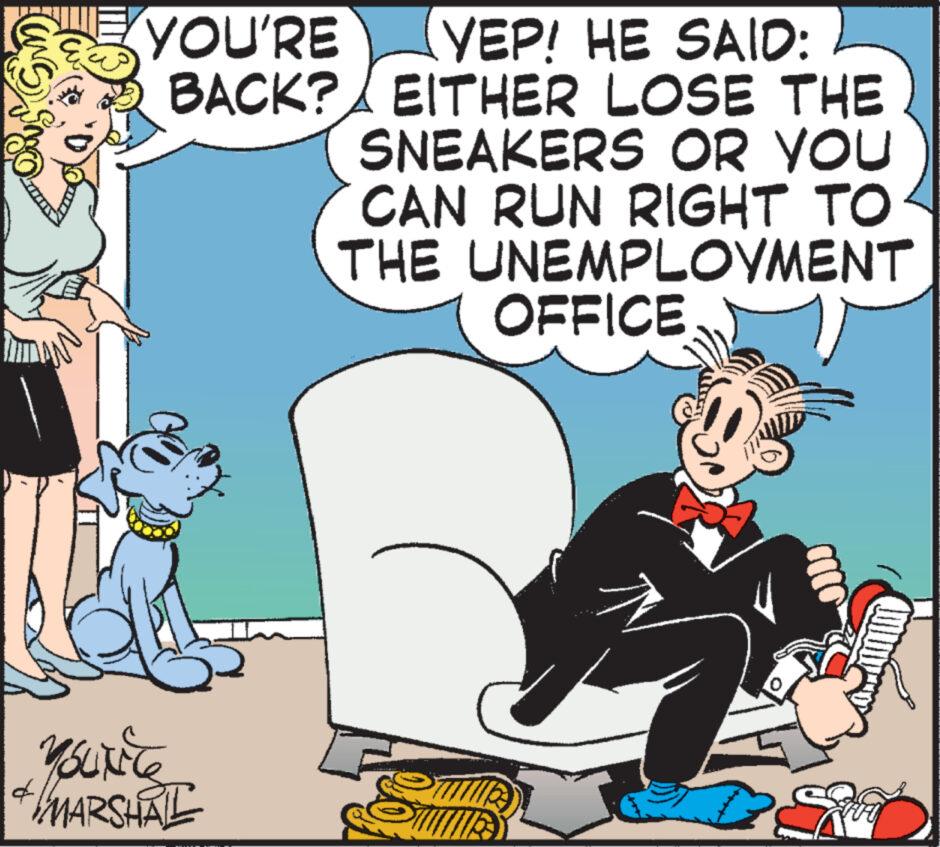 Animated cartoon OCR: YOU'RE YEP! HE SAID: BACK? EITHER LOSE THE SNEAKERS OR YOU CAN RUN RIGHT TO THE UNEMPLOYMENT OFFICE MOLXE6 + MARSHAL d 0 YOU'RE YEP ! HE SAID : BACK ? EITHER LOSE THE SNEAKERS OR YOU CAN RUN RIGHT TO THE UNEMPLOYMENT OFFICE MOLXE6 + MARSHAL d 0