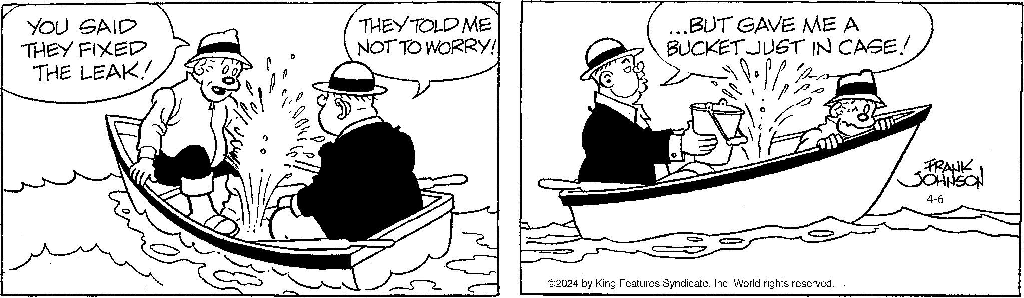 Rectangle OCR: YOU SAID THEY FIXED THE LEAK! THEY TOLD ME NOT TO WORRY! ...BUT GAVE ME A BUCKET JUST IN CASE!! ©2024 by King Features SyndicateInc. World rights reserved. FRANK JOHNSON 4-6 YOU SAID THEY FIXED THE LEAK ! THEY TOLD ME NOT TO WORRY ! ... BUT GAVE ME A BUCKET JUST IN CASE !! © 2024 by King Features SyndicateInc. World rights reserved . FRANK JOHNSON 4-6