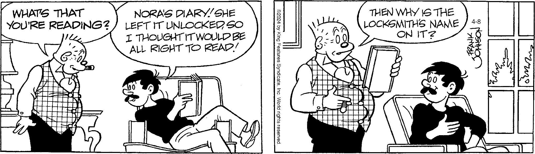 Interaction OCR: WHAT'S THAT YOU'RE READING? NORA'S DIARY! SHE LEFT IT UNLOCKEDSO I THOUGHT IT WOULD BE ALL RIGHT TO READ! 2024 by King Features SyndicateInc. World rights reserved THEN WHY IS THE LOCKSMITH'S NAME ON IT? 4-8 FRANK JOHNSON WHAT'S THAT YOU'RE READING ? NORA'S DIARY ! SHE LEFT IT UNLOCKEDSO I THOUGHT IT WOULD BE ALL RIGHT TO READ ! 2024 by King Features SyndicateInc. World rights reserved THEN WHY IS THE LOCKSMITH'S NAME ON IT ? 4-8 FRANK JOHNSON