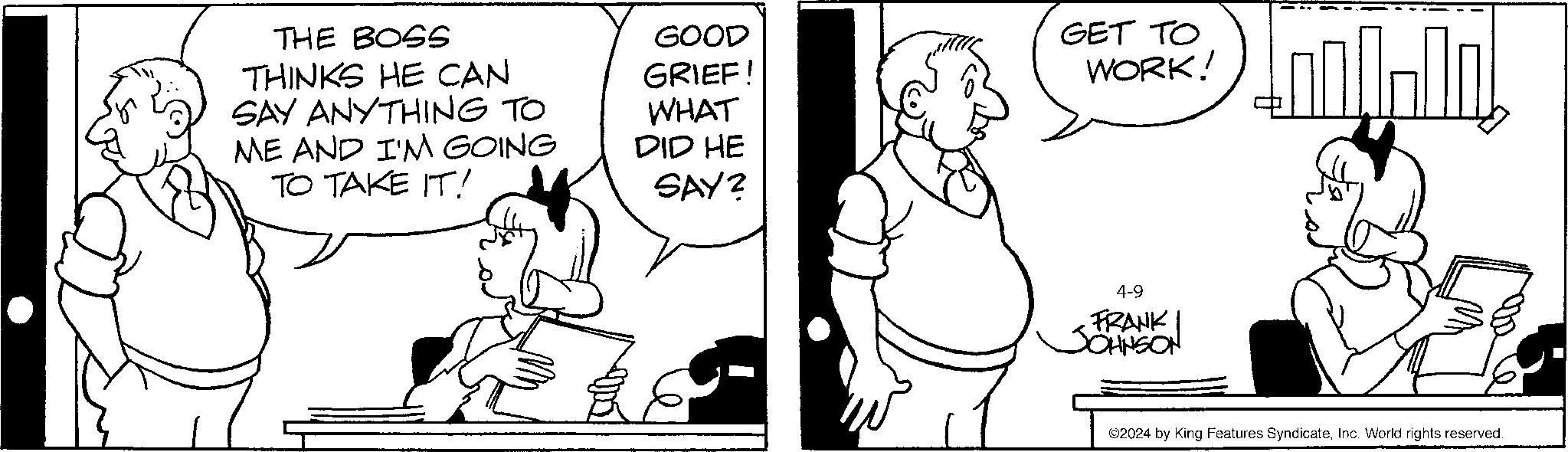 Happy OCR: THE BOSS THINKS HE CAN SAY ANYTHING TO ME AND I'M GOING TO TAKE IT! GOOD GRIEF! WHAT DID HE SAY? GET TO WORK! 4-9 FRANK JOHNSON ©2024 by King Features SyndicateInc. World rights reserved. THE BOSS THINKS HE CAN SAY ANYTHING TO ME AND I'M GOING TO TAKE IT ! GOOD GRIEF ! WHAT DID HE SAY ? GET TO WORK ! 4-9 FRANK JOHNSON © 2024 by King Features SyndicateInc. World rights reserved .
