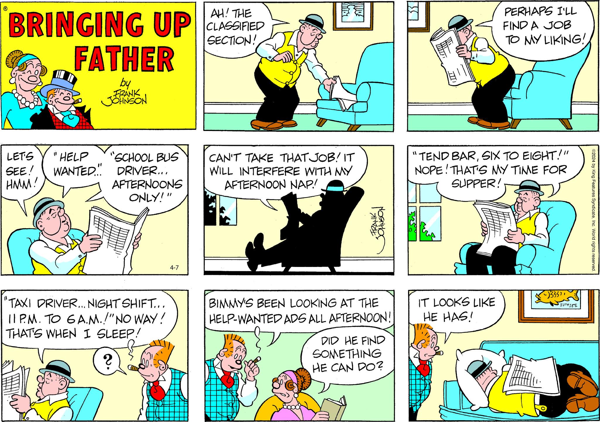 Line OCR: BRINGING UP FATHER by FRANK JOHNSON AH! THE CLASSIFIED SECTION! LET'S SEE! HMM! 11 HELP " WANTED M PERHAPS I'LL FIND A JOB TO MY LIKING!SCHOOL BUS DRIVER... AFTERNOONS ONLY!" CAN'T TAKE THAT JOB! IT WILL INTERFERE WITH MY AFTERNOON NAP! "TEND BARSIX TO EIGHT!" NOPE! THAT'S MY TIME FOR SUPPER! 4-7 FRANK JOHNSON "TAXI DRIVER... NIGHT SHIFT... 11 PM. TO 6A.M.!" NO WAY! THAT'S WHEN I SLEEP! 2 BIMMY'S BEEN LOOKING AT THE HELP-WANTED ADS ALL AFTERNOON! DID HE FIND SOMETHING HE CAN DO? IT LOOKS LIKE HE HAS! -)333" ELE ©2024 by King Features SyndicateInc. World rights reserved BRINGING UP FATHER by FRANK JOHNSON AH ! THE CLASSIFIED SECTION ! LET'S SEE ! HMM ! 11 HELP " WANTED M PERHAPS I'LL FIND A JOB TO MY LIKING !SCHOOL BUS DRIVER ... AFTERNOONS ONLY ! " CAN'T TAKE THAT JOB ! IT WILL INTERFERE WITH MY AFTERNOON NAP ! " TEND BARSIX TO EIGHT ! " NOPE ! THAT'S MY TIME FOR SUPPER ! 4-7 FRANK JOHNSON " TAXI DRIVER ... NIGHT SHIFT ... 11 PM . TO 6A.M. ! " NO WAY ! THAT'S WHEN I SLEEP ! 2 BIMMY'S BEEN LOOKING AT THE HELP - WANTED ADS ALL AFTERNOON ! DID HE FIND SOMETHING HE CAN DO ? IT LOOKS LIKE HE HAS ! - ) 333 " ELE © 2024 by King Features SyndicateInc. World rights reserved