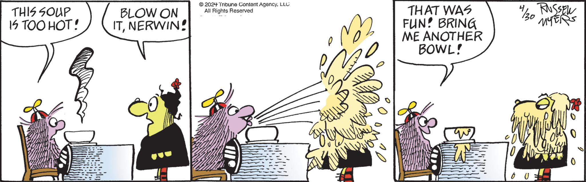 Wing OCR: THIS SOUP IS TOO HOT! BLOW ON ITNERWIN! 2024 Tribune Content AgencyLLC All Rights Reserved THAT WAS FUN! BRING ME ANOTHER BOWL! 1/30 RUSSEW MYERS C 0 THIS SOUP IS TOO HOT ! BLOW ON ITNERWIN ! 2024 Tribune Content AgencyLLC All Rights Reserved THAT WAS FUN ! BRING ME ANOTHER BOWL ! 1/30 RUSSEW MYERS C 0