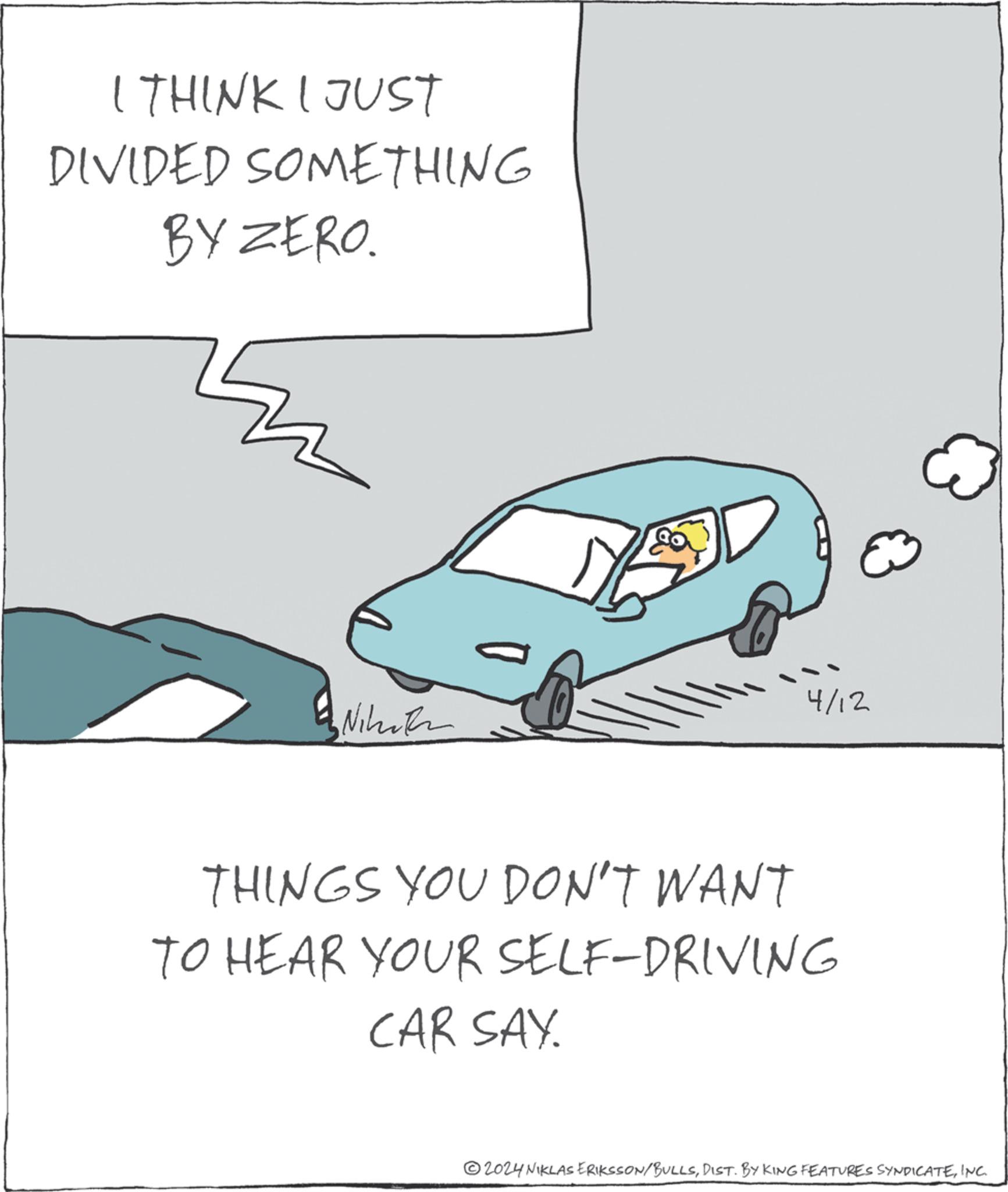 Automotive design OCR: I THINK I JUST DIVIDED SOMETHING BY ZERO. Niko 4/12 THINGS YOU DON'T WANT TO HEAR YOUR SELF-DRIVING CAR SAY. 2024 NIKLAS ERIKSSON/BULLSINC. I THINK I JUST DIVIDED SOMETHING BY ZERO . Niko 4/12 THINGS YOU DON'T WANT TO HEAR YOUR SELF - DRIVING CAR SAY . 2024 NIKLAS ERIKSSON / BULLSDIST . BY KING FEATURES SYNDICATEINC .