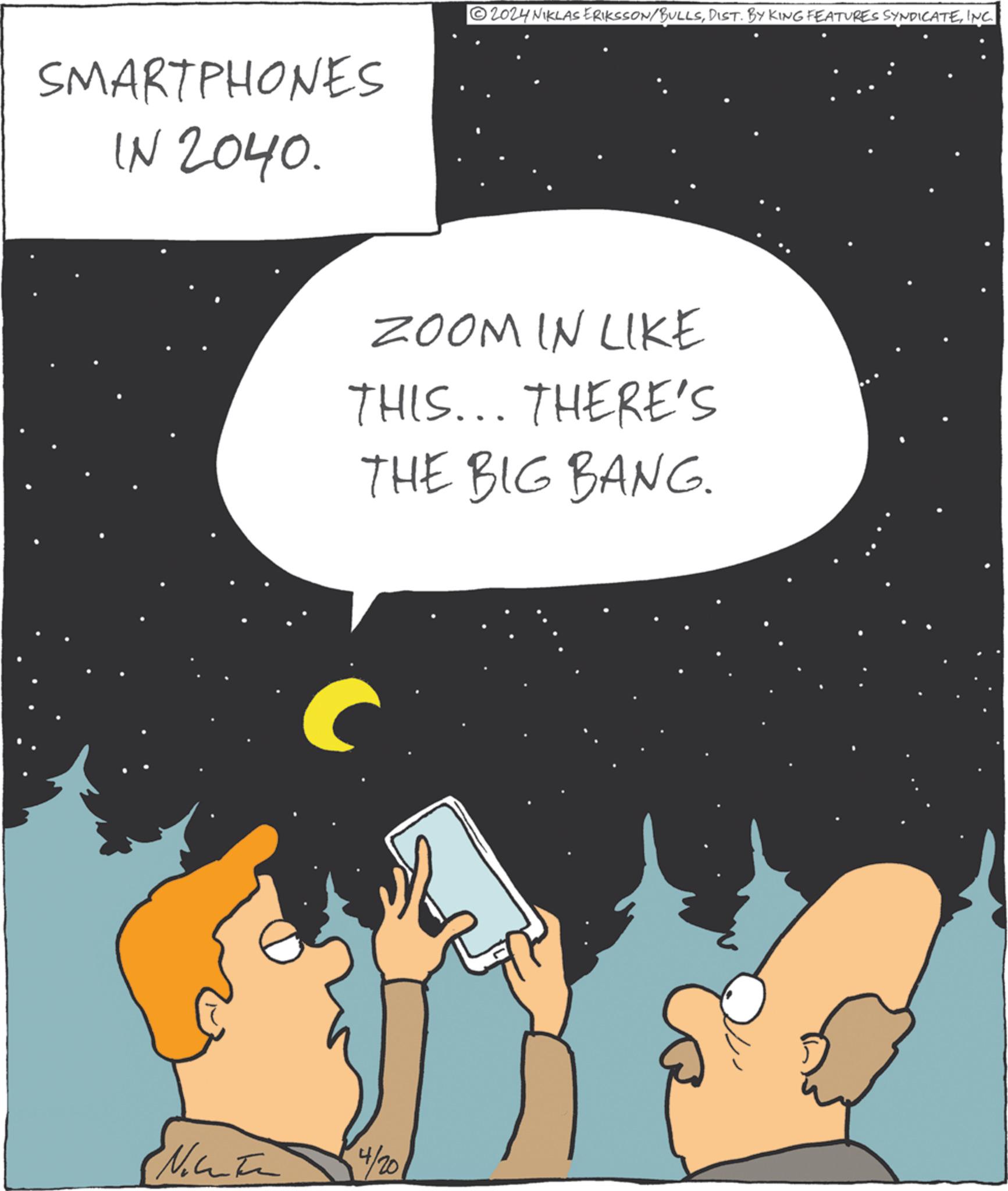 Fiction OCR: SMARTPHONES IN 2040. 2024 NIKLAS ERIKSSON/BULLSINC. ZOOM IN LIKE THIS... THERE'S THE BIG BANG. C Natu 4/20 SMARTPHONES IN 2040 . 2024 NIKLAS ERIKSSON / BULLSDIST . BY KING FEATURES SYNDICATEINC . ZOOM IN LIKE THIS ... THERE'S THE BIG BANG . C Natu 4/20