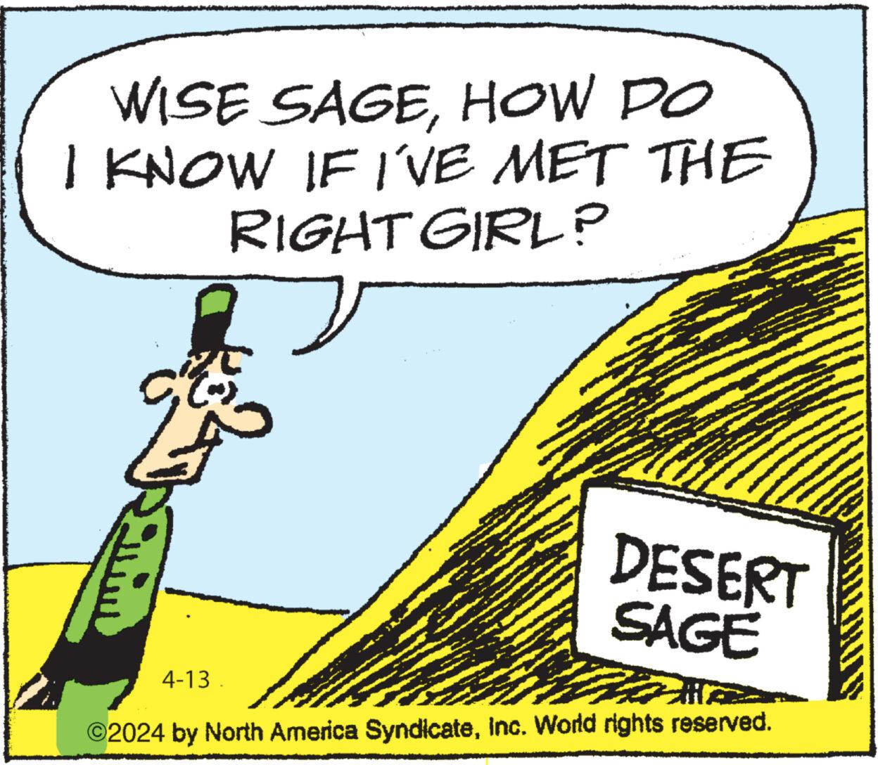 Illustration OCR: WISE SAGEHOW DO I KNOW IF I'VE MET THE RIGHT GIRL? 4-13 DESERT SAGE ©2024 by North America SyndicateInc. World rights reserved. WISE SAGEHOW DO I KNOW IF I'VE MET THE RIGHT GIRL ? 4-13 DESERT SAGE © 2024 by North America SyndicateInc. World rights reserved .