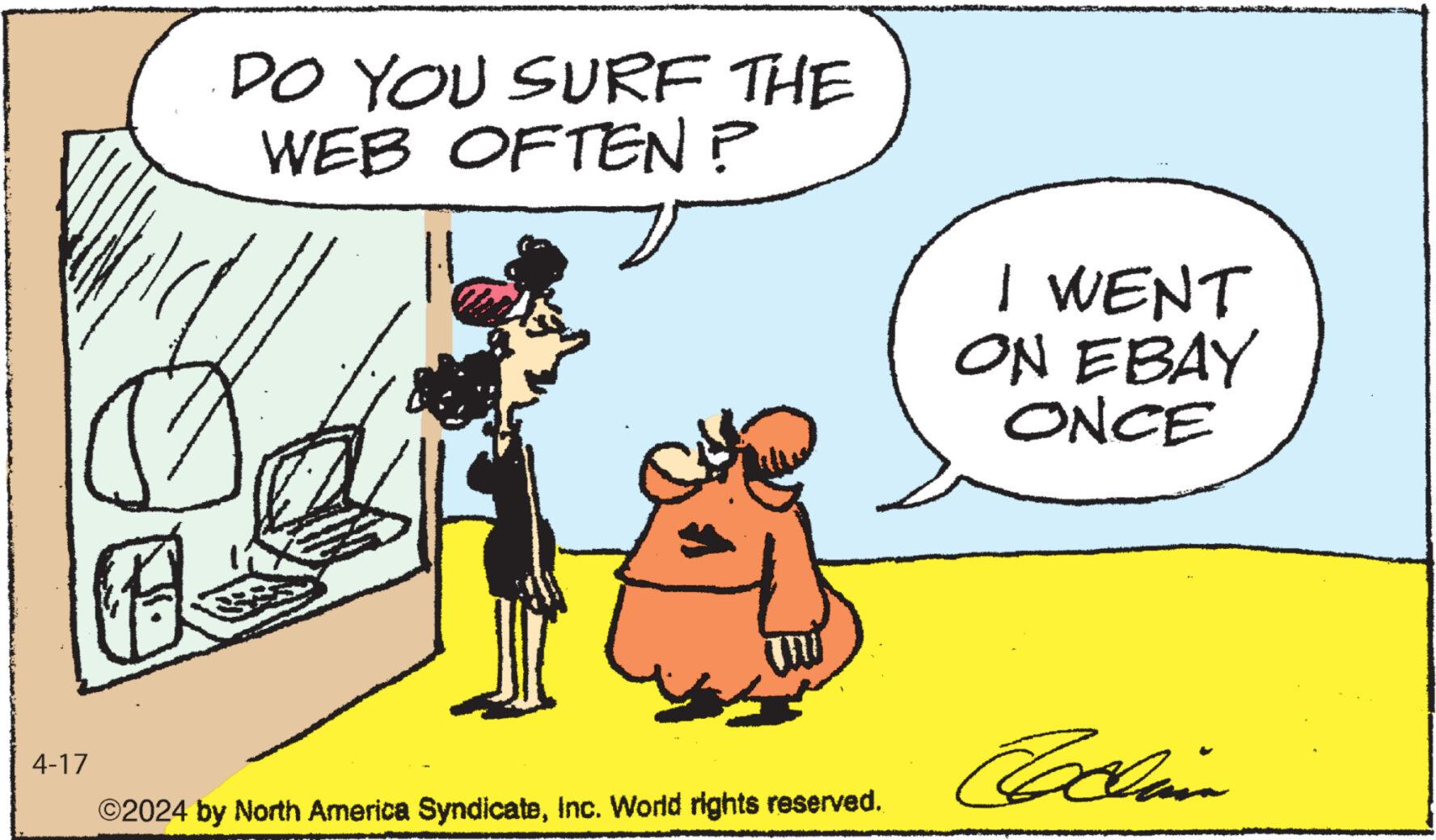 Conversation OCR: DO YOU SURF THE WEB OFTEN? I WENT ON EBAY ONCE 4-17 Codina ©2024 by North America SyndicateInc. World rights reserved. DO YOU SURF THE WEB OFTEN ? I WENT ON EBAY ONCE 4-17 Codina © 2024 by North America SyndicateInc. World rights reserved .