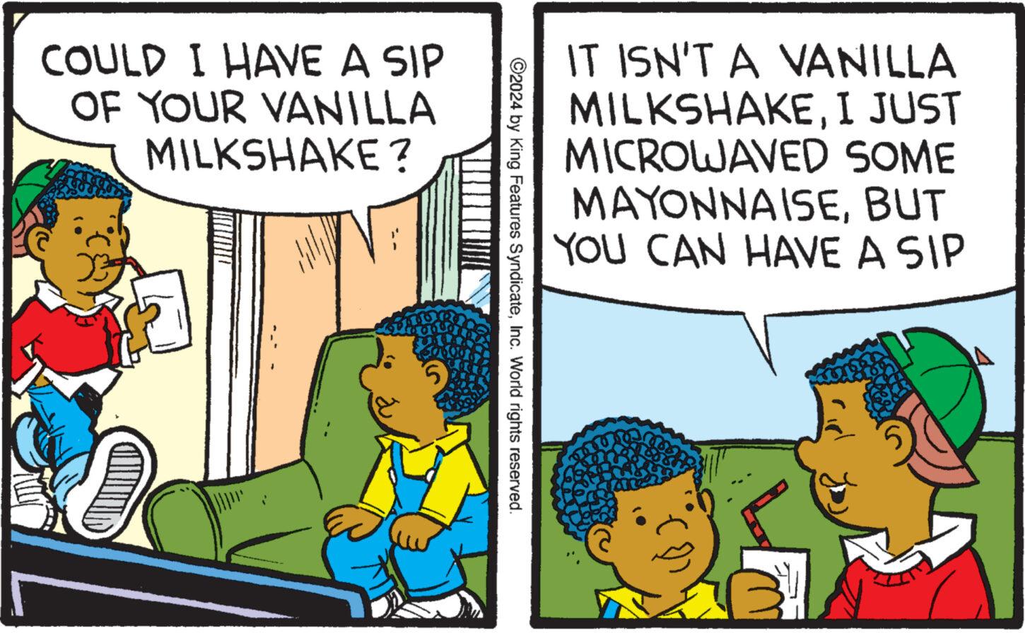 Parallel OCR: COULD I HAVE A SIP OF YOUR VANILLA MILKSHAKE? 5 IT ISN'T A VANILLA MILKSHAKEI JUST MICROWAVED SOME ©2024 by King Features SyndicateInc. World rights reserved. MAYONNAISEBUT YOU CAN HAVE A SIP COULD I HAVE A SIP OF YOUR VANILLA MILKSHAKE ? 5 IT ISN'T A VANILLA MILKSHAKEI JUST MICROWAVED SOME © 2024 by King Features SyndicateInc. World rights reserved . MAYONNAISEBUT YOU CAN HAVE A SIP
