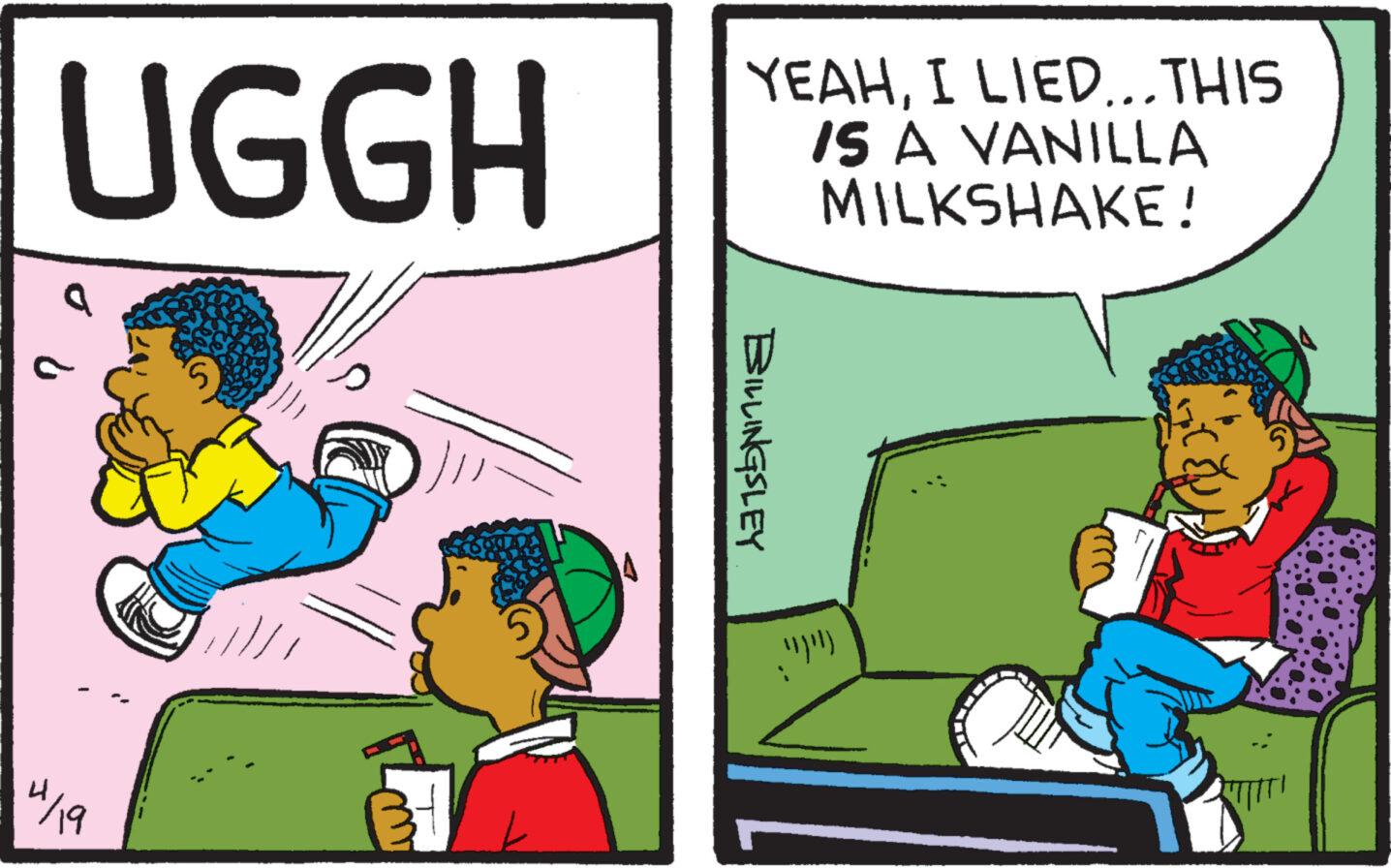 Fictional character OCR: UGGH YEAHI LIED... THIS IS A VANILLA MILKSHAKE! 4/19 B BILLINGSLEY UGGH YEAHI LIED ... THIS IS A VANILLA MILKSHAKE ! 4/19 B BILLINGSLEY