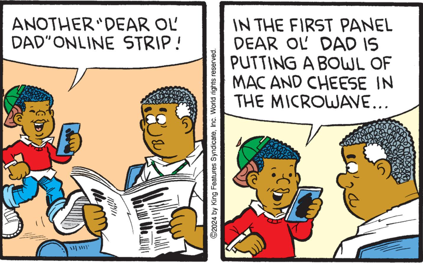 Humour OCR: ANOTHER "DEAR OL' DAD" ONLINE STRIP! ©2024 by King Features SyndicateInc. World rights reserved. IN THE FIRST PANEL DEAR OL DAD IS PUTTING A BOWL OF MAC AND CHEESE IN THE MICROWAVE... ANOTHER " DEAR OL ' DAD " ONLINE STRIP ! © 2024 by King Features SyndicateInc. World rights reserved . IN THE FIRST PANEL DEAR OL DAD IS PUTTING A BOWL OF MAC AND CHEESE IN THE MICROWAVE ...