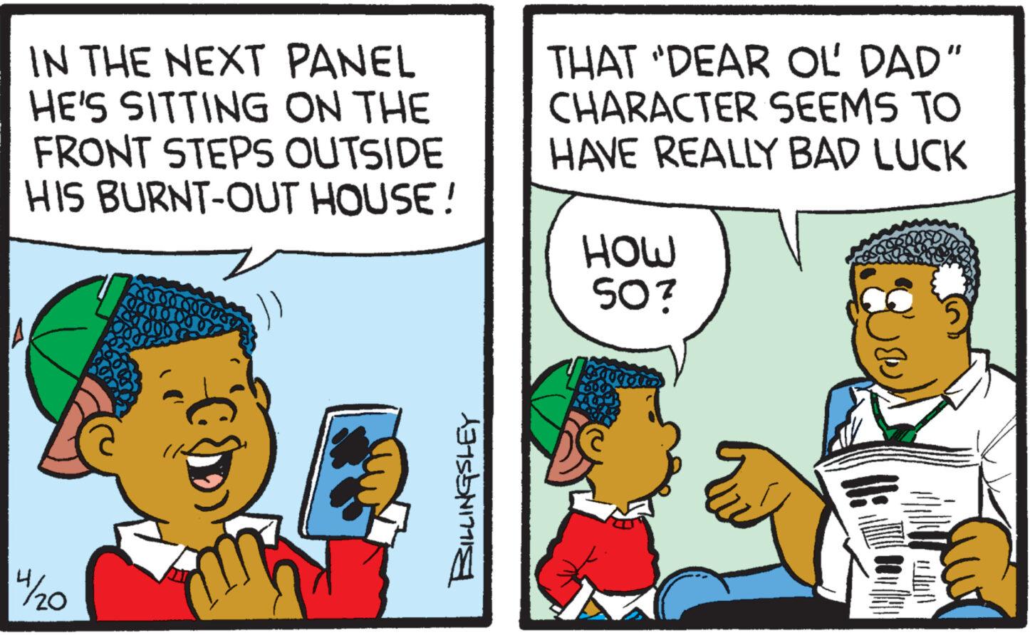 Conversation OCR: A 14/20 IN THE NEXT PANEL HE'S SITTING ON THE FRONT STEPS OUTSIDE HIS BURNT-OUT HOUSE! THAT "DEAR OL' DAD" CHARACTER SEEMS TO HAVE REALLY BAD LUCK HOW BILLINGSLEY SO? A 14/20 IN THE NEXT PANEL HE'S SITTING ON THE FRONT STEPS OUTSIDE HIS BURNT - OUT HOUSE ! THAT " DEAR OL ' DAD " CHARACTER SEEMS TO HAVE REALLY BAD LUCK HOW BILLINGSLEY SO ?