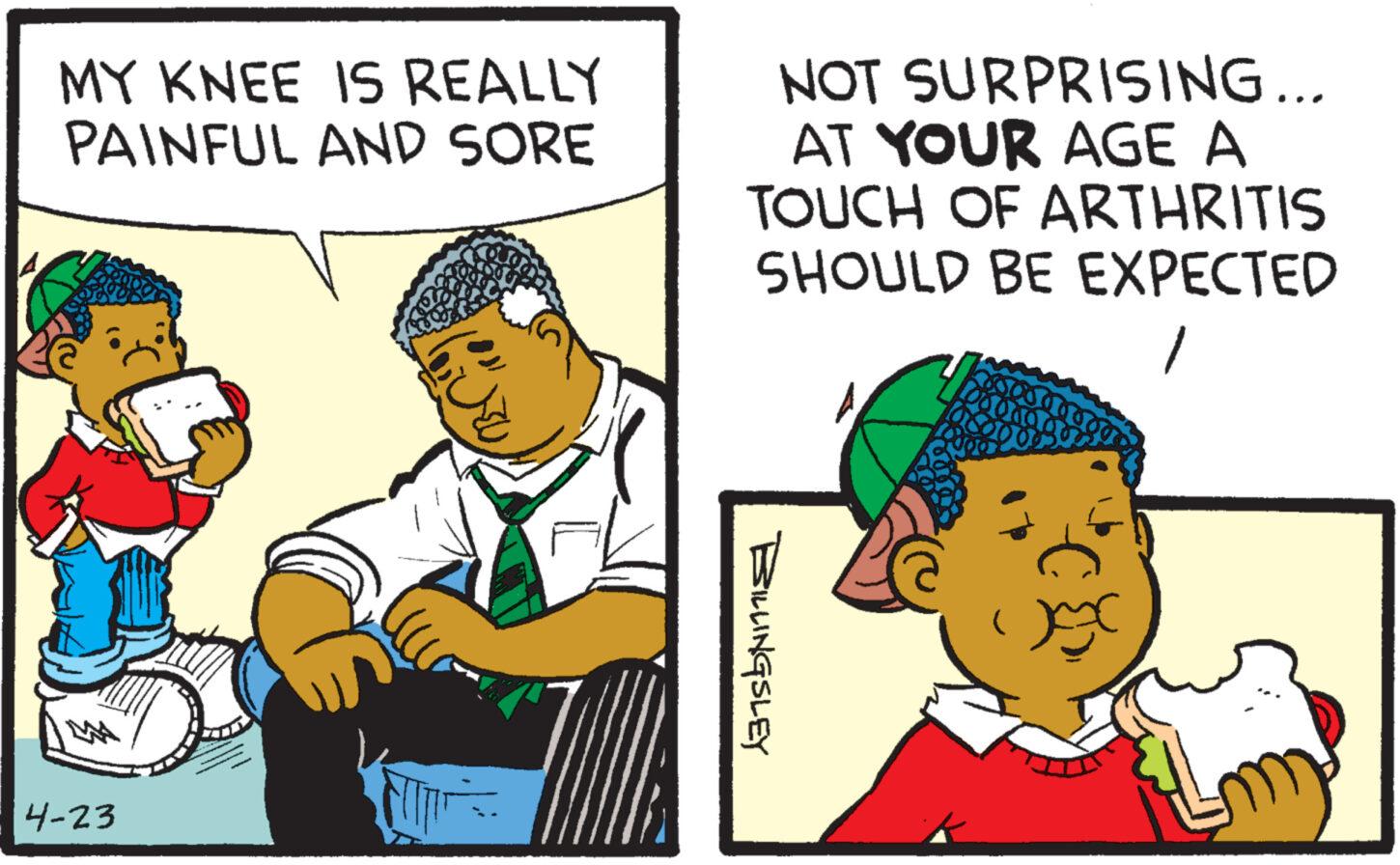 Conversation OCR: MY KNEE IS REALLY PAINFUL AND SORE NOT SURPRISING... AT YOUR AGE A TOUCH OF ARTHRITIS SHOULD BE EXPECTED M 4-23 ? BILLINGSLEY MY KNEE IS REALLY PAINFUL AND SORE NOT SURPRISING ... AT YOUR AGE A TOUCH OF ARTHRITIS SHOULD BE EXPECTED M 4-23 ? BILLINGSLEY